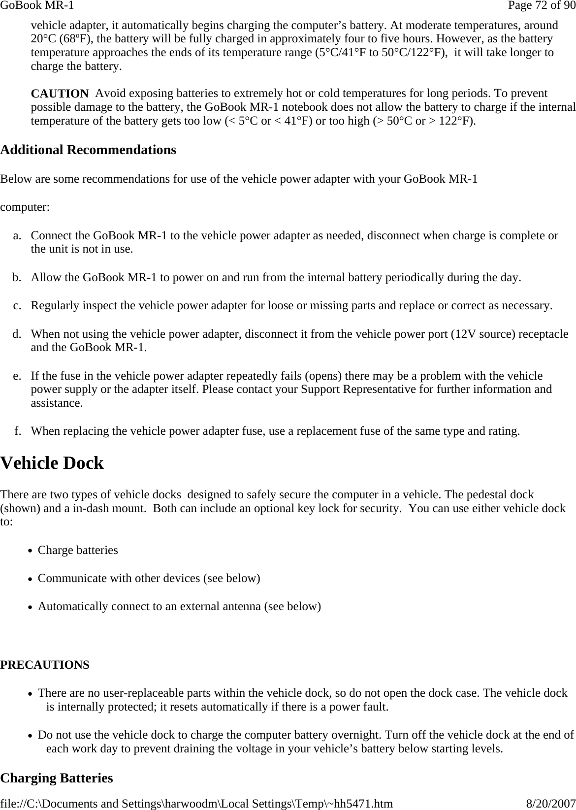 vehicle adapter, it automatically begins charging the computer’s battery. At moderate temperatures, around 20°C (68ºF), the battery will be fully charged in approximately four to five hours. However, as the battery temperature approaches the ends of its temperature range (5°C/41°F to 50°C/122°F),  it will take longer to charge the battery.  CAUTION  Avoid exposing batteries to extremely hot or cold temperatures for long periods. To prevent possible damage to the battery, the GoBook MR-1 notebook does not allow the battery to charge if the internal temperature of the battery gets too low (&lt; 5°C or &lt; 41°F) or too high (&gt; 50°C or &gt; 122°F). Additional Recommendations Below are some recommendations for use of the vehicle power adapter with your GoBook MR-1 computer: a. Connect the GoBook MR-1 to the vehicle power adapter as needed, disconnect when charge is complete or the unit is not in use. b. Allow the GoBook MR-1 to power on and run from the internal battery periodically during the day. c. Regularly inspect the vehicle power adapter for loose or missing parts and replace or correct as necessary. d. When not using the vehicle power adapter, disconnect it from the vehicle power port (12V source) receptacle and the GoBook MR-1. e. If the fuse in the vehicle power adapter repeatedly fails (opens) there may be a problem with the vehicle power supply or the adapter itself. Please contact your Support Representative for further information and assistance. f. When replacing the vehicle power adapter fuse, use a replacement fuse of the same type and rating. Vehicle Dock There are two types of vehicle docks  designed to safely secure the computer in a vehicle. The pedestal dock (shown) and a in-dash mount.  Both can include an optional key lock for security.  You can use either vehicle dock to: •   Charge batteries •   Communicate with other devices (see below) •   Automatically connect to an external antenna (see below)   PRECAUTIONS •   There are no user-replaceable parts within the vehicle dock, so do not open the dock case. The vehicle dock is internally protected; it resets automatically if there is a power fault. •   Do not use the vehicle dock to charge the computer battery overnight. Turn off the vehicle dock at the end of each work day to prevent draining the voltage in your vehicle’s battery below starting levels. Charging Batteries  Page 72 of 90GoBook MR-18/20/2007file://C:\Documents and Settings\harwoodm\Local Settings\Temp\~hh5471.htm
