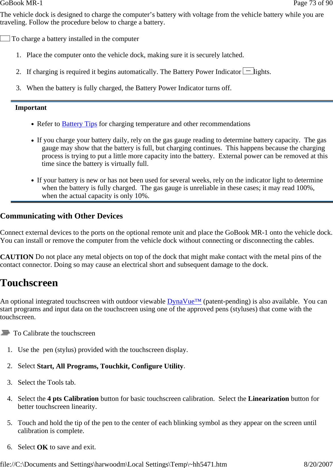 The vehicle dock is designed to charge the computer’s battery with voltage from the vehicle battery while you are traveling. Follow the procedure below to charge a battery.   To charge a battery installed in the computer 1.     Place the computer onto the vehicle dock, making sure it is securely latched. 2.     If charging is required it begins automatically. The Battery Power Indicator  lights. 3.     When the battery is fully charged, the Battery Power Indicator turns off. Communicating with Other Devices  Connect external devices to the ports on the optional remote unit and place the GoBook MR-1 onto the vehicle dock. You can install or remove the computer from the vehicle dock without connecting or disconnecting the cables. CAUTION Do not place any metal objects on top of the dock that might make contact with the metal pins of the contact connector. Doing so may cause an electrical short and subsequent damage to the dock. Touchscreen An optional integrated touchscreen with outdoor viewable DynaVue™ (patent-pending) is also available.  You can start programs and input data on the touchscreen using one of the approved pens (styluses) that come with the touchscreen.   To Calibrate the touchscreen 1. Use the  pen (stylus) provided with the touchscreen display. 2. Select Start, All Programs, Touchkit, Configure Utility. 3. Select the Tools tab. 4. Select the 4 pts Calibration button for basic touchscreen calibration.  Select the Linearization button for better touchscreen linearity. 5. Touch and hold the tip of the pen to the center of each blinking symbol as they appear on the screen until calibration is complete. 6. Select OK to save and exit. Important •   Refer to Battery Tips for charging temperature and other recommendations •   If you charge your battery daily, rely on the gas gauge reading to determine battery capacity.  The gas gauge may show that the battery is full, but charging continues.  This happens because the charging process is trying to put a little more capacity into the battery.  External power can be removed at this time since the battery is virtually full. •   If your battery is new or has not been used for several weeks, rely on the indicator light to determine when the battery is fully charged.  The gas gauge is unreliable in these cases; it may read 100%, when the actual capacity is only 10%. Page 73 of 90GoBook MR-18/20/2007file://C:\Documents and Settings\harwoodm\Local Settings\Temp\~hh5471.htm