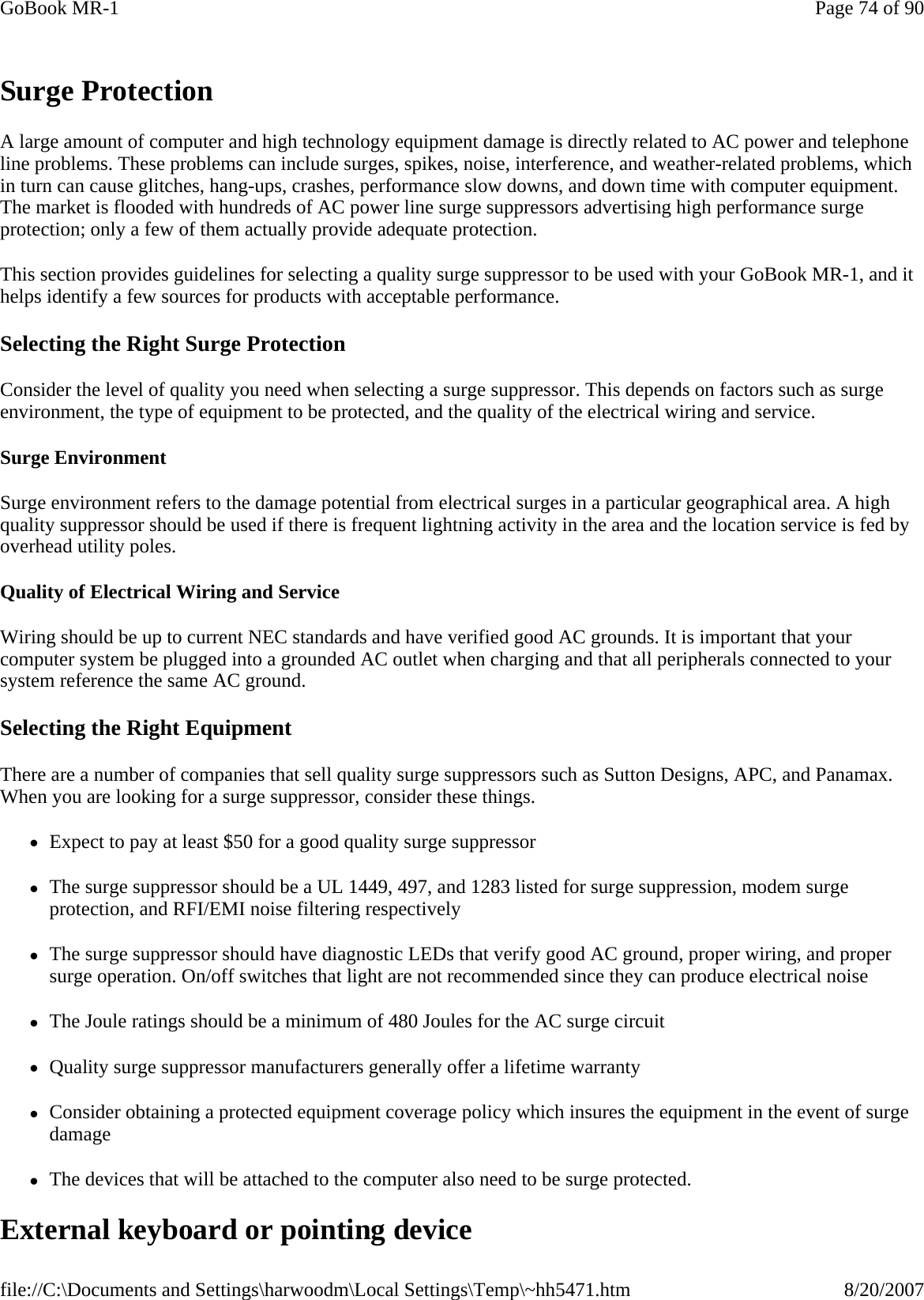   Surge Protection A large amount of computer and high technology equipment damage is directly related to AC power and telephone line problems. These problems can include surges, spikes, noise, interference, and weather-related problems, which in turn can cause glitches, hang-ups, crashes, performance slow downs, and down time with computer equipment. The market is flooded with hundreds of AC power line surge suppressors advertising high performance surge protection; only a few of them actually provide adequate protection.  This section provides guidelines for selecting a quality surge suppressor to be used with your GoBook MR-1, and it helps identify a few sources for products with acceptable performance. Selecting the Right Surge Protection Consider the level of quality you need when selecting a surge suppressor. This depends on factors such as surge environment, the type of equipment to be protected, and the quality of the electrical wiring and service.  Surge Environment Surge environment refers to the damage potential from electrical surges in a particular geographical area. A high quality suppressor should be used if there is frequent lightning activity in the area and the location service is fed by overhead utility poles. Quality of Electrical Wiring and Service Wiring should be up to current NEC standards and have verified good AC grounds. It is important that your computer system be plugged into a grounded AC outlet when charging and that all peripherals connected to your system reference the same AC ground.  Selecting the Right Equipment There are a number of companies that sell quality surge suppressors such as Sutton Designs, APC, and Panamax. When you are looking for a surge suppressor, consider these things. zExpect to pay at least $50 for a good quality surge suppressor zThe surge suppressor should be a UL 1449, 497, and 1283 listed for surge suppression, modem surge protection, and RFI/EMI noise filtering respectively zThe surge suppressor should have diagnostic LEDs that verify good AC ground, proper wiring, and proper surge operation. On/off switches that light are not recommended since they can produce electrical noise zThe Joule ratings should be a minimum of 480 Joules for the AC surge circuit zQuality surge suppressor manufacturers generally offer a lifetime warranty zConsider obtaining a protected equipment coverage policy which insures the equipment in the event of surge damage zThe devices that will be attached to the computer also need to be surge protected.  External keyboard or pointing device Page 74 of 90GoBook MR-18/20/2007file://C:\Documents and Settings\harwoodm\Local Settings\Temp\~hh5471.htm