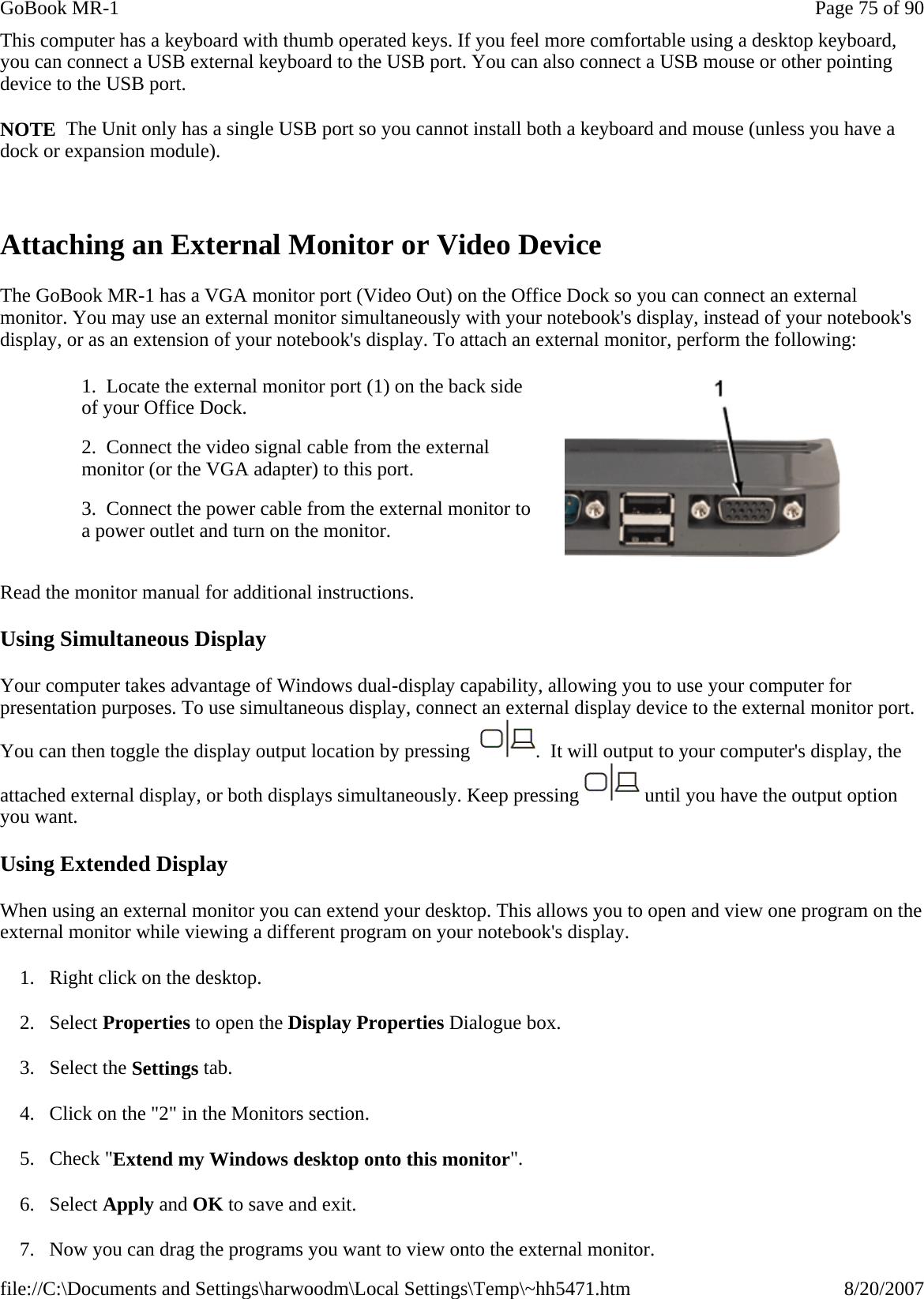 This computer has a keyboard with thumb operated keys. If you feel more comfortable using a desktop keyboard, you can connect a USB external keyboard to the USB port. You can also connect a USB mouse or other pointing device to the USB port. NOTE  The Unit only has a single USB port so you cannot install both a keyboard and mouse (unless you have a dock or expansion module).  Attaching an External Monitor or Video Device The GoBook MR-1 has a VGA monitor port (Video Out) on the Office Dock so you can connect an external monitor. You may use an external monitor simultaneously with your notebook&apos;s display, instead of your notebook&apos;s display, or as an extension of your notebook&apos;s display. To attach an external monitor, perform the following:  Read the monitor manual for additional instructions. Using Simultaneous Display Your computer takes advantage of Windows dual-display capability, allowing you to use your computer for presentation purposes. To use simultaneous display, connect an external display device to the external monitor port. You can then toggle the display output location by pressing   .  It will output to your computer&apos;s display, the attached external display, or both displays simultaneously. Keep pressing   until you have the output option you want. Using Extended Display When using an external monitor you can extend your desktop. This allows you to open and view one program on the external monitor while viewing a different program on your notebook&apos;s display.  1. Right click on the desktop. 2. Select Properties to open the Display Properties Dialogue box. 3. Select the Settings tab.  4. Click on the &quot;2&quot; in the Monitors section. 5. Check &quot;Extend my Windows desktop onto this monitor&quot;.  6. Select Apply and OK to save and exit. 7. Now you can drag the programs you want to view onto the external monitor. 1.  Locate the external monitor port (1) on the back side of your Office Dock.   2.  Connect the video signal cable from the external monitor (or the VGA adapter) to this port. 3.  Connect the power cable from the external monitor to a power outlet and turn on the monitor.  Page 75 of 90GoBook MR-18/20/2007file://C:\Documents and Settings\harwoodm\Local Settings\Temp\~hh5471.htm