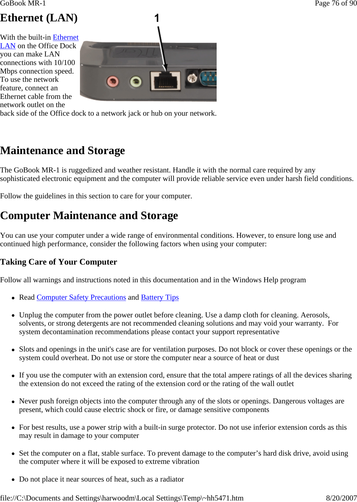 Ethernet (LAN) With the built-in Ethernet LAN on the Office Dock you can make LAN connections with 10/100 Mbps connection speed. To use the network feature, connect an Ethernet cable from the network outlet on the back side of the Office dock to a network jack or hub on your network.   Maintenance and Storage The GoBook MR-1 is ruggedized and weather resistant. Handle it with the normal care required by any sophisticated electronic equipment and the computer will provide reliable service even under harsh field conditions. Follow the guidelines in this section to care for your computer. Computer Maintenance and Storage You can use your computer under a wide range of environmental conditions. However, to ensure long use and continued high performance, consider the following factors when using your computer: Taking Care of Your Computer Follow all warnings and instructions noted in this documentation and in the Windows Help program zRead Computer Safety Precautions and Battery Tips zUnplug the computer from the power outlet before cleaning. Use a damp cloth for cleaning. Aerosols, solvents, or strong detergents are not recommended cleaning solutions and may void your warranty.  For system decontamination recommendations please contact your support representative zSlots and openings in the unit&apos;s case are for ventilation purposes. Do not block or cover these openings or the system could overheat. Do not use or store the computer near a source of heat or dust zIf you use the computer with an extension cord, ensure that the total ampere ratings of all the devices sharing the extension do not exceed the rating of the extension cord or the rating of the wall outlet zNever push foreign objects into the computer through any of the slots or openings. Dangerous voltages are present, which could cause electric shock or fire, or damage sensitive components zFor best results, use a power strip with a built-in surge protector. Do not use inferior extension cords as this may result in damage to your computer zSet the computer on a flat, stable surface. To prevent damage to the computer’s hard disk drive, avoid using the computer where it will be exposed to extreme vibration zDo not place it near sources of heat, such as a radiatorPage 76 of 90GoBook MR-18/20/2007file://C:\Documents and Settings\harwoodm\Local Settings\Temp\~hh5471.htm