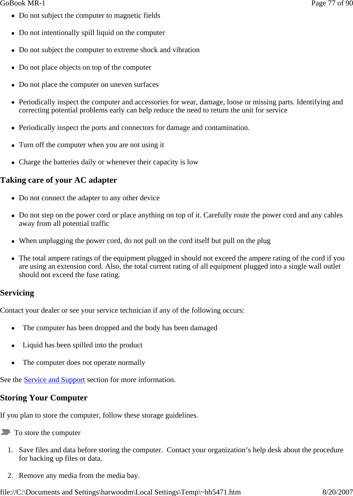 zDo not subject the computer to magnetic fields zDo not intentionally spill liquid on the computer zDo not subject the computer to extreme shock and vibration zDo not place objects on top of the computer zDo not place the computer on uneven surfaces zPeriodically inspect the computer and accessories for wear, damage, loose or missing parts. Identifying and correcting potential problems early can help reduce the need to return the unit for service zPeriodically inspect the ports and connectors for damage and contamination.   zTurn off the computer when you are not using it zCharge the batteries daily or whenever their capacity is low Taking care of your AC adapter zDo not connect the adapter to any other device zDo not step on the power cord or place anything on top of it. Carefully route the power cord and any cables away from all potential traffic zWhen unplugging the power cord, do not pull on the cord itself but pull on the plug zThe total ampere ratings of the equipment plugged in should not exceed the ampere rating of the cord if you are using an extension cord. Also, the total current rating of all equipment plugged into a single wall outlet should not exceed the fuse rating. Servicing Contact your dealer or see your service technician if any of the following occurs:  z  The computer has been dropped and the body has been damaged z  Liquid has been spilled into the product z  The computer does not operate normally See the Service and Support section for more information. Storing Your Computer If you plan to store the computer, follow these storage guidelines.    To store the computer 1. Save files and data before storing the computer.  Contact your organization’s help desk about the procedure for backing up files or data. 2. Remove any media from the media bay.Page 77 of 90GoBook MR-18/20/2007file://C:\Documents and Settings\harwoodm\Local Settings\Temp\~hh5471.htm