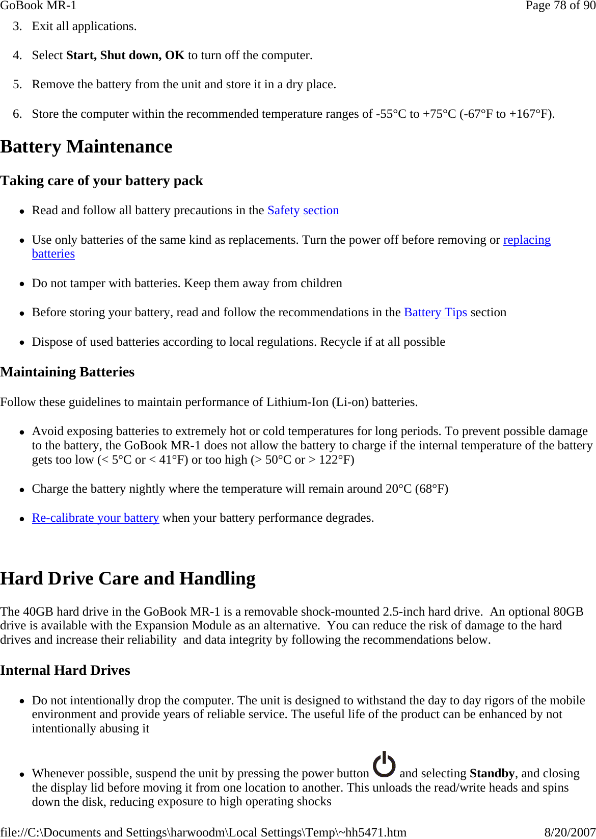 3. Exit all applications. 4. Select Start, Shut down, OK to turn off the computer. 5. Remove the battery from the unit and store it in a dry place. 6. Store the computer within the recommended temperature ranges of -55°C to +75°C (-67°F to +167°F).  Battery Maintenance Taking care of your battery pack zRead and follow all battery precautions in the Safety section zUse only batteries of the same kind as replacements. Turn the power off before removing or replacing batteries zDo not tamper with batteries. Keep them away from children zBefore storing your battery, read and follow the recommendations in the Battery Tips section zDispose of used batteries according to local regulations. Recycle if at all possible Maintaining Batteries Follow these guidelines to maintain performance of Lithium-Ion (Li-on) batteries. zAvoid exposing batteries to extremely hot or cold temperatures for long periods. To prevent possible damage to the battery, the GoBook MR-1 does not allow the battery to charge if the internal temperature of the battery gets too low (&lt; 5°C or &lt; 41°F) or too high (&gt; 50°C or &gt; 122°F) zCharge the battery nightly where the temperature will remain around 20°C (68°F) zRe-calibrate your battery when your battery performance degrades.  Hard Drive Care and Handling The 40GB hard drive in the GoBook MR-1 is a removable shock-mounted 2.5-inch hard drive.  An optional 80GB drive is available with the Expansion Module as an alternative.  You can reduce the risk of damage to the hard drives and increase their reliability  and data integrity by following the recommendations below. Internal Hard Drives zDo not intentionally drop the computer. The unit is designed to withstand the day to day rigors of the mobile environment and provide years of reliable service. The useful life of the product can be enhanced by not intentionally abusing it zWhenever possible, suspend the unit by pressing the power button   and selecting Standby, and closing the display lid before moving it from one location to another. This unloads the read/write heads and spins down the disk, reducing exposure to high operating shocksPage 78 of 90GoBook MR-18/20/2007file://C:\Documents and Settings\harwoodm\Local Settings\Temp\~hh5471.htm