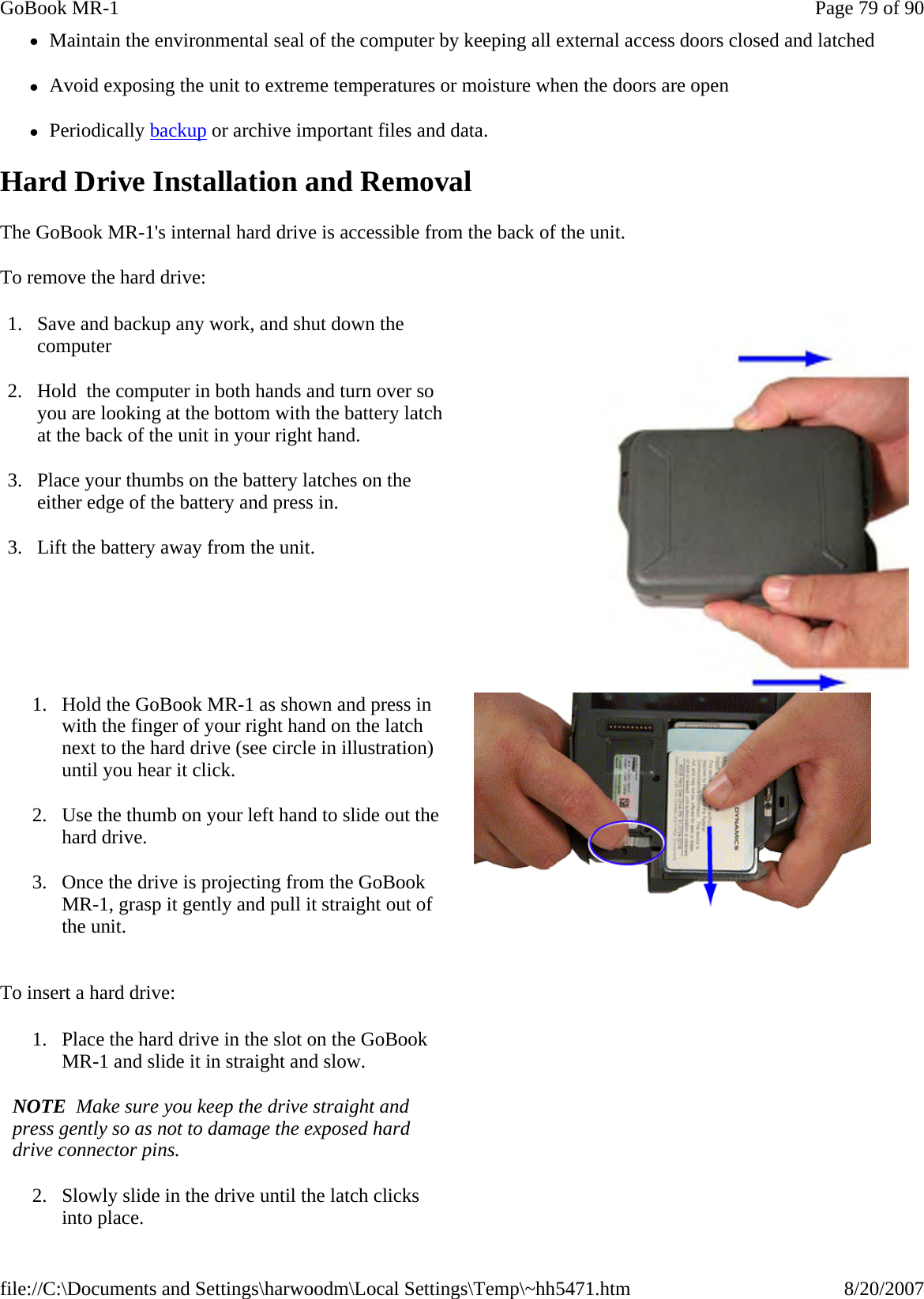 zMaintain the environmental seal of the computer by keeping all external access doors closed and latched zAvoid exposing the unit to extreme temperatures or moisture when the doors are open zPeriodically backup or archive important files and data. Hard Drive Installation and Removal The GoBook MR-1&apos;s internal hard drive is accessible from the back of the unit.   To remove the hard drive: To insert a hard drive: 1. Save and backup any work, and shut down the computer 2. Hold  the computer in both hands and turn over so you are looking at the bottom with the battery latch at the back of the unit in your right hand. 3. Place your thumbs on the battery latches on the either edge of the battery and press in. 3. Lift the battery away from the unit.   1. Hold the GoBook MR-1 as shown and press in with the finger of your right hand on the latch next to the hard drive (see circle in illustration) until you hear it click. 2. Use the thumb on your left hand to slide out the hard drive. 3. Once the drive is projecting from the GoBook MR-1, grasp it gently and pull it straight out of the unit. 1. Place the hard drive in the slot on the GoBook MR-1 and slide it in straight and slow.   NOTE  Make sure you keep the drive straight and press gently so as not to damage the exposed hard drive connector pins. 2. Slowly slide in the drive until the latch clicks into place. Page 79 of 90GoBook MR-18/20/2007file://C:\Documents and Settings\harwoodm\Local Settings\Temp\~hh5471.htm