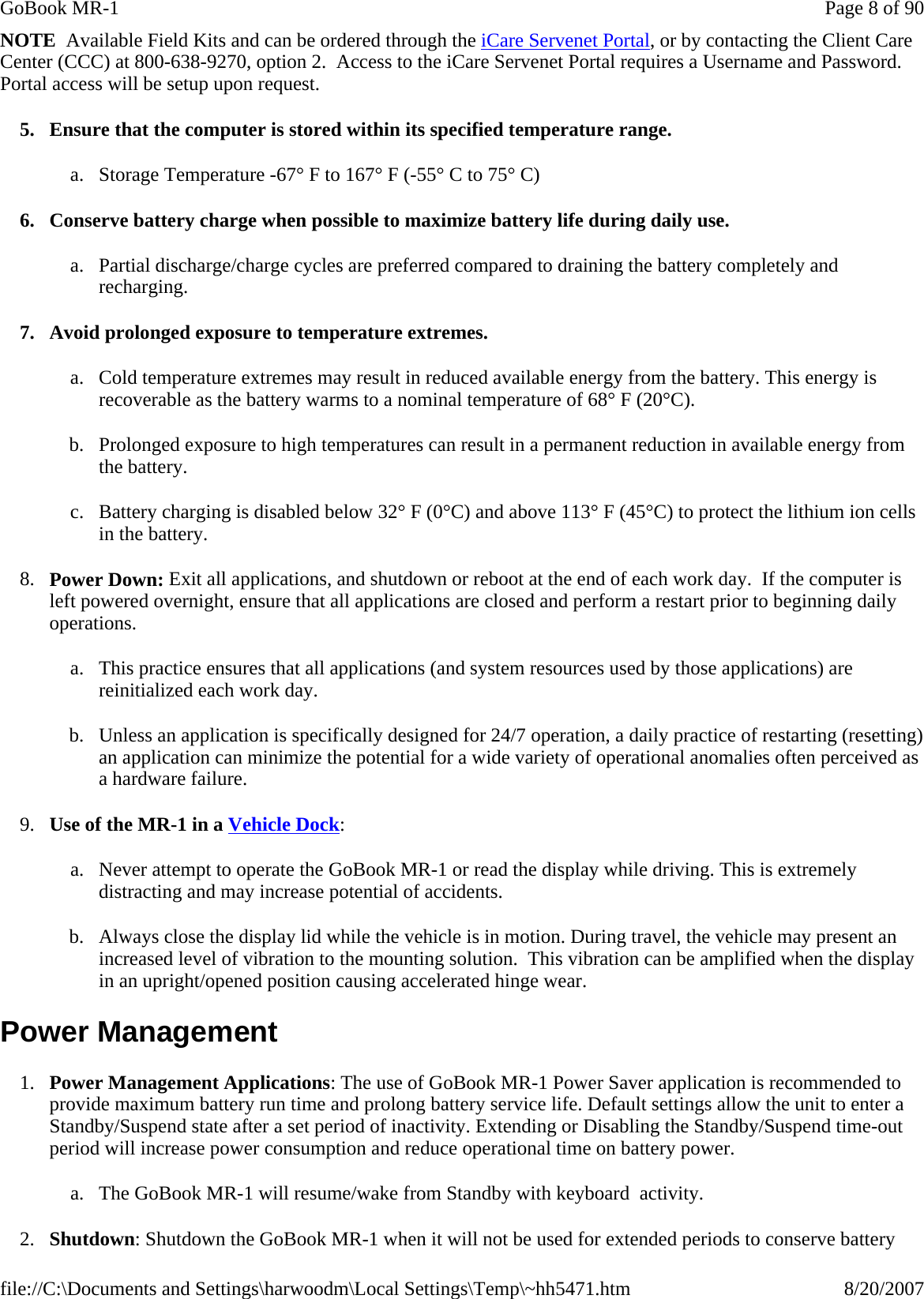 NOTE  Available Field Kits and can be ordered through the iCare Servenet Portal, or by contacting the Client Care Center (CCC) at 800-638-9270, option 2.  Access to the iCare Servenet Portal requires a Username and Password. Portal access will be setup upon request. 5. Ensure that the computer is stored within its specified temperature range. a. Storage Temperature -67° F to 167° F (-55° C to 75° C) 6. Conserve battery charge when possible to maximize battery life during daily use. a. Partial discharge/charge cycles are preferred compared to draining the battery completely and recharging. 7. Avoid prolonged exposure to temperature extremes. a. Cold temperature extremes may result in reduced available energy from the battery. This energy is recoverable as the battery warms to a nominal temperature of 68° F (20°C). b. Prolonged exposure to high temperatures can result in a permanent reduction in available energy from the battery.   c. Battery charging is disabled below 32° F (0°C) and above 113° F (45°C) to protect the lithium ion cells in the battery. 8. Power Down: Exit all applications, and shutdown or reboot at the end of each work day.  If the computer is left powered overnight, ensure that all applications are closed and perform a restart prior to beginning daily operations. a. This practice ensures that all applications (and system resources used by those applications) are reinitialized each work day. b. Unless an application is specifically designed for 24/7 operation, a daily practice of restarting (resetting) an application can minimize the potential for a wide variety of operational anomalies often perceived as a hardware failure. 9. Use of the MR-1 in a Vehicle Dock: a. Never attempt to operate the GoBook MR-1 or read the display while driving. This is extremely distracting and may increase potential of accidents. b. Always close the display lid while the vehicle is in motion. During travel, the vehicle may present an increased level of vibration to the mounting solution.  This vibration can be amplified when the display in an upright/opened position causing accelerated hinge wear. Power Management 1. Power Management Applications: The use of GoBook MR-1 Power Saver application is recommended to provide maximum battery run time and prolong battery service life. Default settings allow the unit to enter a Standby/Suspend state after a set period of inactivity. Extending or Disabling the Standby/Suspend time-out period will increase power consumption and reduce operational time on battery power. a. The GoBook MR-1 will resume/wake from Standby with keyboard  activity. 2. Shutdown: Shutdown the GoBook MR-1 when it will not be used for extended periods to conserve battery Page 8 of 90GoBook MR-18/20/2007file://C:\Documents and Settings\harwoodm\Local Settings\Temp\~hh5471.htm