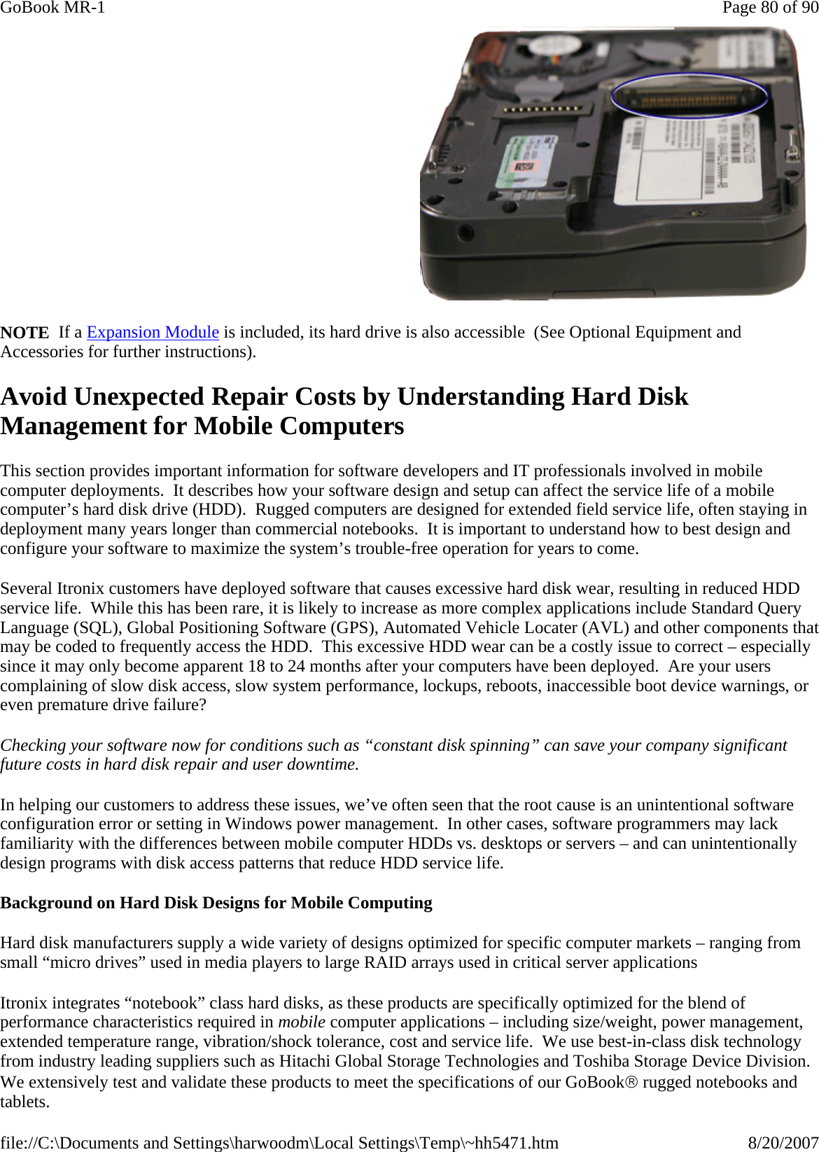 NOTE  If a Expansion Module is included, its hard drive is also accessible  (See Optional Equipment and Accessories for further instructions). Avoid Unexpected Repair Costs by Understanding Hard Disk Management for Mobile Computers This section provides important information for software developers and IT professionals involved in mobile computer deployments.  It describes how your software design and setup can affect the service life of a mobile computer’s hard disk drive (HDD).  Rugged computers are designed for extended field service life, often staying in deployment many years longer than commercial notebooks.  It is important to understand how to best design and configure your software to maximize the system’s trouble-free operation for years to come. Several Itronix customers have deployed software that causes excessive hard disk wear, resulting in reduced HDD service life.  While this has been rare, it is likely to increase as more complex applications include Standard Query Language (SQL), Global Positioning Software (GPS), Automated Vehicle Locater (AVL) and other components that may be coded to frequently access the HDD.  This excessive HDD wear can be a costly issue to correct – especially since it may only become apparent 18 to 24 months after your computers have been deployed.  Are your users complaining of slow disk access, slow system performance, lockups, reboots, inaccessible boot device warnings, or even premature drive failure? Checking your software now for conditions such as “constant disk spinning” can save your company significant future costs in hard disk repair and user downtime. In helping our customers to address these issues, we’ve often seen that the root cause is an unintentional software configuration error or setting in Windows power management.  In other cases, software programmers may lack familiarity with the differences between mobile computer HDDs vs. desktops or servers – and can unintentionally design programs with disk access patterns that reduce HDD service life. Background on Hard Disk Designs for Mobile Computing Hard disk manufacturers supply a wide variety of designs optimized for specific computer markets – ranging from small “micro drives” used in media players to large RAID arrays used in critical server applications Itronix integrates “notebook” class hard disks, as these products are specifically optimized for the blend of performance characteristics required in mobile computer applications – including size/weight, power management, extended temperature range, vibration/shock tolerance, cost and service life.  We use best-in-class disk technology from industry leading suppliers such as Hitachi Global Storage Technologies and Toshiba Storage Device Division.  We extensively test and validate these products to meet the specifications of our GoBook® rugged notebooks and tablets.    Page 80 of 90GoBook MR-18/20/2007file://C:\Documents and Settings\harwoodm\Local Settings\Temp\~hh5471.htm