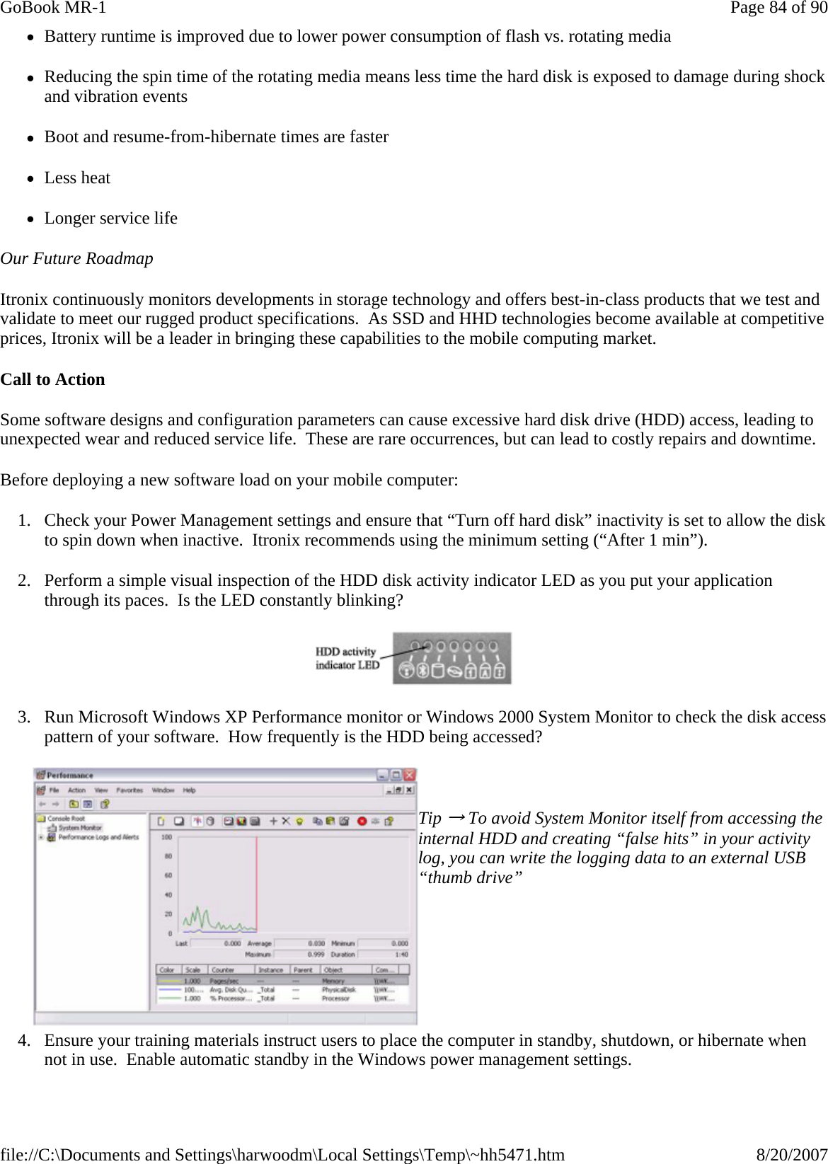 zBattery runtime is improved due to lower power consumption of flash vs. rotating media zReducing the spin time of the rotating media means less time the hard disk is exposed to damage during shock and vibration events zBoot and resume-from-hibernate times are faster zLess heat zLonger service life Our Future Roadmap Itronix continuously monitors developments in storage technology and offers best-in-class products that we test and validate to meet our rugged product specifications.  As SSD and HHD technologies become available at competitive prices, Itronix will be a leader in bringing these capabilities to the mobile computing market. Call to Action  Some software designs and configuration parameters can cause excessive hard disk drive (HDD) access, leading to unexpected wear and reduced service life.  These are rare occurrences, but can lead to costly repairs and downtime. Before deploying a new software load on your mobile computer: 1. Check your Power Management settings and ensure that “Turn off hard disk” inactivity is set to allow the disk to spin down when inactive.  Itronix recommends using the minimum setting (“After 1 min”).   2. Perform a simple visual inspection of the HDD disk activity indicator LED as you put your application through its paces.  Is the LED constantly blinking?  3. Run Microsoft Windows XP Performance monitor or Windows 2000 System Monitor to check the disk access pattern of your software.  How frequently is the HDD being accessed?    Tip → To avoid System Monitor itself from accessing the internal HDD and creating “false hits” in your activity log, you can write the logging data to an external USB “thumb drive”        4. Ensure your training materials instruct users to place the computer in standby, shutdown, or hibernate when not in use.  Enable automatic standby in the Windows power management settings. Page 84 of 90GoBook MR-18/20/2007file://C:\Documents and Settings\harwoodm\Local Settings\Temp\~hh5471.htm