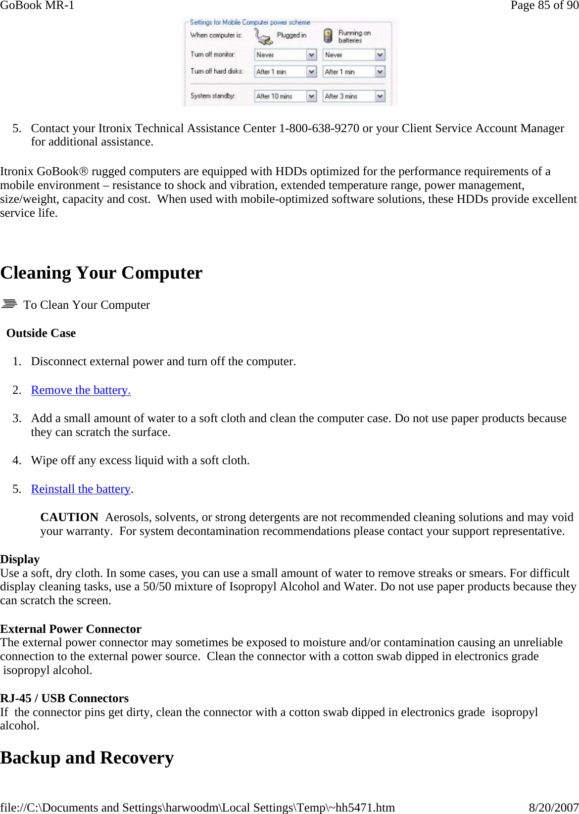  5. Contact your Itronix Technical Assistance Center 1-800-638-9270 or your Client Service Account Manager for additional assistance. Itronix GoBook® rugged computers are equipped with HDDs optimized for the performance requirements of a mobile environment – resistance to shock and vibration, extended temperature range, power management, size/weight, capacity and cost.  When used with mobile-optimized software solutions, these HDDs provide excellent service life.   Cleaning Your Computer   To Clean Your Computer   Outside Case 1. Disconnect external power and turn off the computer. 2. Remove the battery. 3. Add a small amount of water to a soft cloth and clean the computer case. Do not use paper products because they can scratch the surface. 4. Wipe off any excess liquid with a soft cloth. 5. Reinstall the battery. CAUTION  Aerosols, solvents, or strong detergents are not recommended cleaning solutions and may void your warranty.  For system decontamination recommendations please contact your support representative. Display Use a soft, dry cloth. In some cases, you can use a small amount of water to remove streaks or smears. For difficult display cleaning tasks, use a 50/50 mixture of Isopropyl Alcohol and Water. Do not use paper products because they can scratch the screen. External Power Connector    The external power connector may sometimes be exposed to moisture and/or contamination causing an unreliable connection to the external power source.  Clean the connector with a cotton swab dipped in electronics grade  isopropyl alcohol.  RJ-45 / USB Connectors   If  the connector pins get dirty, clean the connector with a cotton swab dipped in electronics grade  isopropyl alcohol. Backup and Recovery Page 85 of 90GoBook MR-18/20/2007file://C:\Documents and Settings\harwoodm\Local Settings\Temp\~hh5471.htm