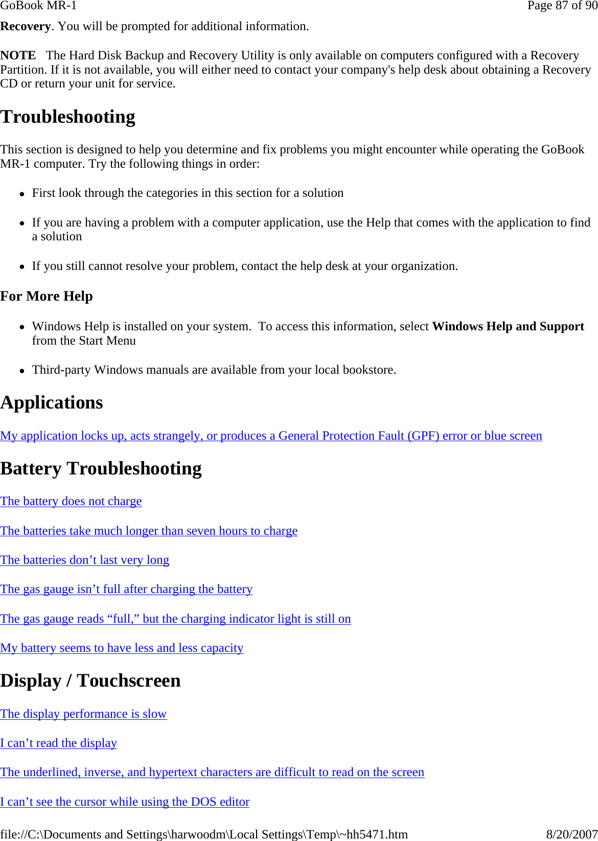 Recovery. You will be prompted for additional information. NOTE   The Hard Disk Backup and Recovery Utility is only available on computers configured with a Recovery Partition. If it is not available, you will either need to contact your company&apos;s help desk about obtaining a Recovery CD or return your unit for service. Troubleshooting This section is designed to help you determine and fix problems you might encounter while operating the GoBook MR-1 computer. Try the following things in order:  zFirst look through the categories in this section for a solution zIf you are having a problem with a computer application, use the Help that comes with the application to find a solution zIf you still cannot resolve your problem, contact the help desk at your organization. For More Help zWindows Help is installed on your system.  To access this information, select Windows Help and Support from the Start Menu zThird-party Windows manuals are available from your local bookstore. Applications  My application locks up, acts strangely, or produces a General Protection Fault (GPF) error or blue screen  Battery Troubleshooting The battery does not charge  The batteries take much longer than seven hours to charge  The batteries don’t last very long  The gas gauge isn’t full after charging the battery  The gas gauge reads “full,” but the charging indicator light is still on  My battery seems to have less and less capacity  Display / Touchscreen The display performance is slow  I can’t read the display  The underlined, inverse, and hypertext characters are difficult to read on the screen  I can’t see the cursor while using the DOS editorPage 87 of 90GoBook MR-18/20/2007file://C:\Documents and Settings\harwoodm\Local Settings\Temp\~hh5471.htm