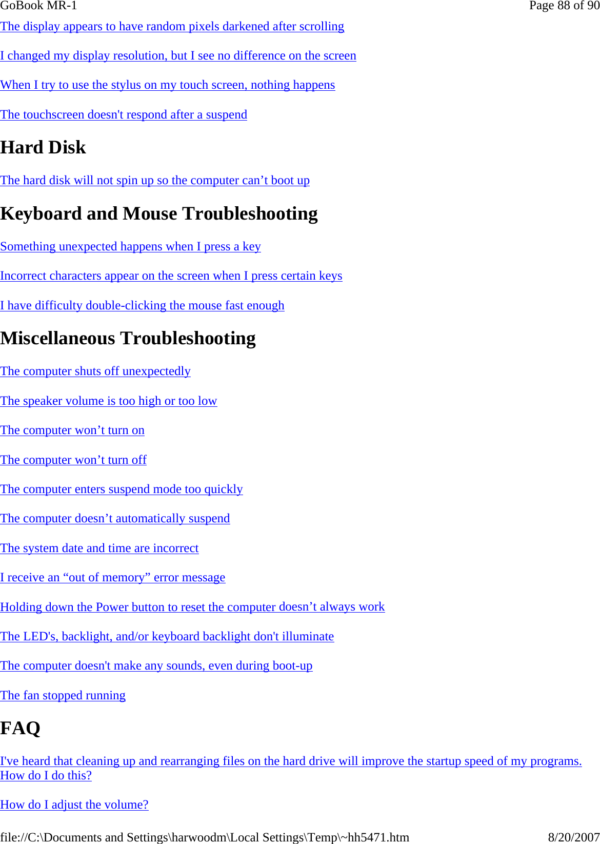 The display appears to have random pixels darkened after scrolling  I changed my display resolution, but I see no difference on the screen  When I try to use the stylus on my touch screen, nothing happens  The touchscreen doesn&apos;t respond after a suspend  Hard Disk The hard disk will not spin up so the computer can’t boot up  Keyboard and Mouse Troubleshooting Something unexpected happens when I press a key  Incorrect characters appear on the screen when I press certain keys  I have difficulty double-clicking the mouse fast enough  Miscellaneous Troubleshooting The computer shuts off unexpectedly  The speaker volume is too high or too low The computer won’t turn on  The computer won’t turn off  The computer enters suspend mode too quickly  The computer doesn’t automatically suspend  The system date and time are incorrect  I receive an “out of memory” error message  Holding down the Power button to reset the computer doesn’t always work  The LED&apos;s, backlight, and/or keyboard backlight don&apos;t illuminate  The computer doesn&apos;t make any sounds, even during boot-up  The fan stopped running  FAQ I&apos;ve heard that cleaning up and rearranging files on the hard drive will improve the startup speed of my programs. How do I do this?  How do I adjust the volume? Page 88 of 90GoBook MR-18/20/2007file://C:\Documents and Settings\harwoodm\Local Settings\Temp\~hh5471.htm