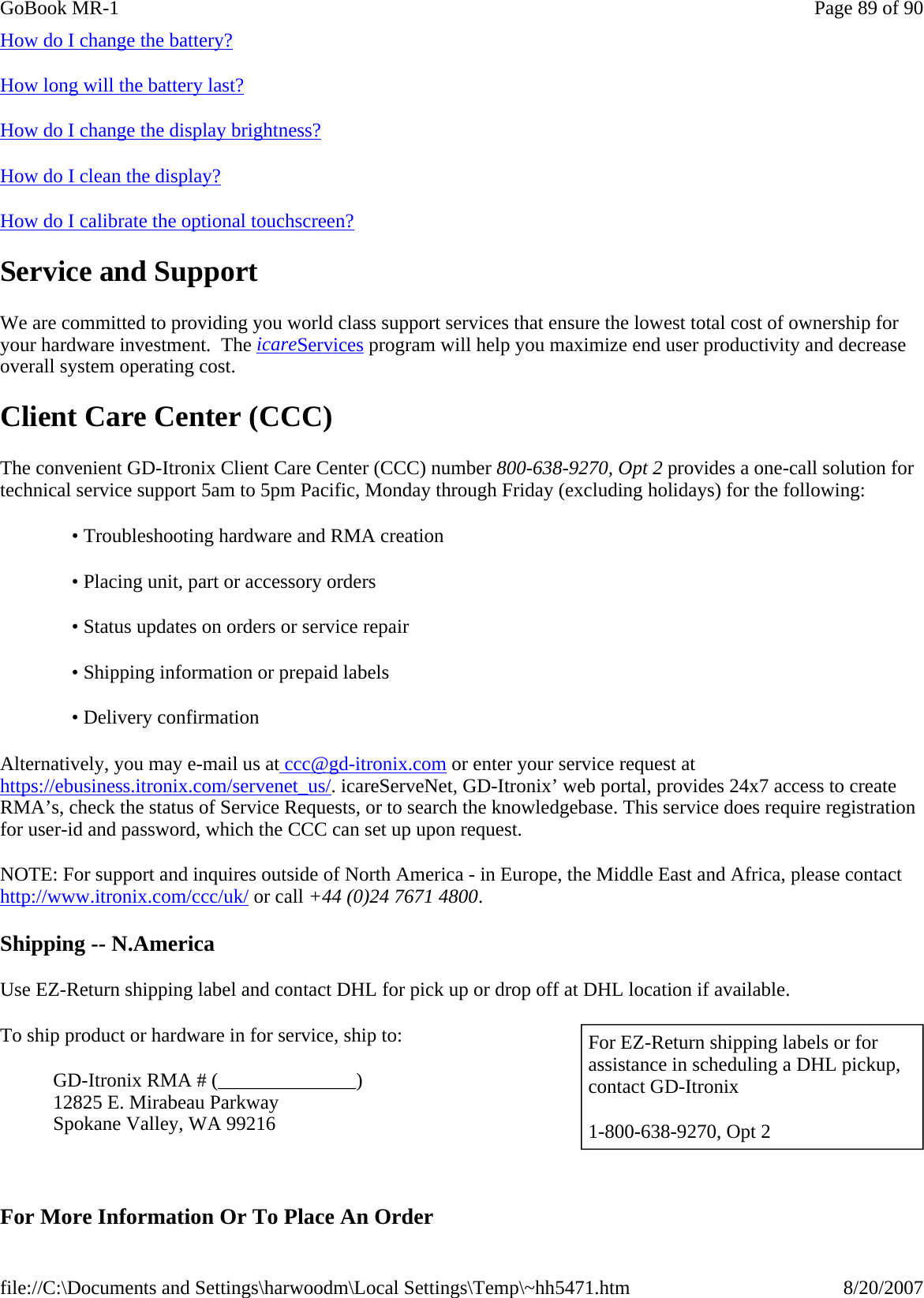 How do I change the battery? How long will the battery last?  How do I change the display brightness? How do I clean the display? How do I calibrate the optional touchscreen? Service and Support We are committed to providing you world class support services that ensure the lowest total cost of ownership for your hardware investment.  The icareServices program will help you maximize end user productivity and decrease overall system operating cost. Client Care Center (CCC) The convenient GD-Itronix Client Care Center (CCC) number 800-638-9270, Opt 2 provides a one-call solution for technical service support 5am to 5pm Pacific, Monday through Friday (excluding holidays) for the following: Alternatively, you may e-mail us at ccc@gd-itronix.com or enter your service request at https://ebusiness.itronix.com/servenet_us/. icareServeNet, GD-Itronix’ web portal, provides 24x7 access to create RMA’s, check the status of Service Requests, or to search the knowledgebase. This service does require registration for user-id and password, which the CCC can set up upon request. NOTE: For support and inquires outside of North America - in Europe, the Middle East and Africa, please contact http://www.itronix.com/ccc/uk/ or call +44 (0)24 7671 4800. Shipping -- N.America Use EZ-Return shipping label and contact DHL for pick up or drop off at DHL location if available. To ship product or hardware in for service, ship to: GD-Itronix RMA # (______________)  12825 E. Mirabeau Parkway Spokane Valley, WA 99216   For More Information Or To Place An Order• Troubleshooting hardware and RMA creation • Placing unit, part or accessory orders • Status updates on orders or service repair • Shipping information or prepaid labels • Delivery confirmation   For EZ-Return shipping labels or for assistance in scheduling a DHL pickup, contact GD-Itronix  1-800-638-9270, Opt 2 Page 89 of 90GoBook MR-18/20/2007file://C:\Documents and Settings\harwoodm\Local Settings\Temp\~hh5471.htm