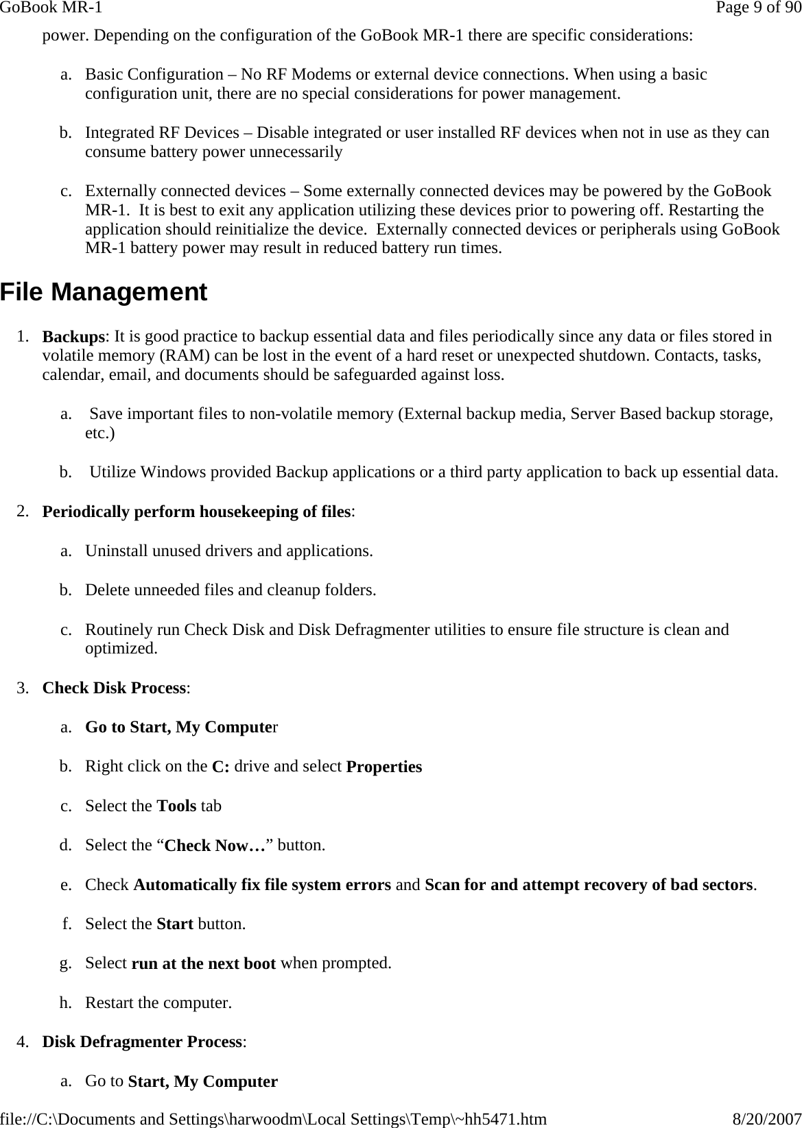 power. Depending on the configuration of the GoBook MR-1 there are specific considerations: a. Basic Configuration – No RF Modems or external device connections. When using a basic configuration unit, there are no special considerations for power management. b. Integrated RF Devices – Disable integrated or user installed RF devices when not in use as they can consume battery power unnecessarily c. Externally connected devices – Some externally connected devices may be powered by the GoBook MR-1.  It is best to exit any application utilizing these devices prior to powering off. Restarting the application should reinitialize the device.  Externally connected devices or peripherals using GoBook MR-1 battery power may result in reduced battery run times. File Management 1. Backups: It is good practice to backup essential data and files periodically since any data or files stored in volatile memory (RAM) can be lost in the event of a hard reset or unexpected shutdown. Contacts, tasks, calendar, email, and documents should be safeguarded against loss. a.  Save important files to non-volatile memory (External backup media, Server Based backup storage, etc.) b.  Utilize Windows provided Backup applications or a third party application to back up essential data. 2. Periodically perform housekeeping of files: a. Uninstall unused drivers and applications. b. Delete unneeded files and cleanup folders. c. Routinely run Check Disk and Disk Defragmenter utilities to ensure file structure is clean and optimized. 3. Check Disk Process: a. Go to Start, My Computer  b. Right click on the C: drive and select Properties  c. Select the Tools tab  d. Select the “Check Now…” button.  e. Check Automatically fix file system errors and Scan for and attempt recovery of bad sectors.  f. Select the Start button.  g. Select run at the next boot when prompted.  h. Restart the computer.  4. Disk Defragmenter Process: a. Go to Start, My Computer  Page 9 of 90GoBook MR-18/20/2007file://C:\Documents and Settings\harwoodm\Local Settings\Temp\~hh5471.htm