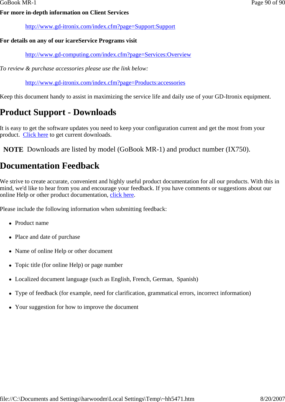 For more in-depth information on Client Services http://www.gd-itronix.com/index.cfm?page=Support:Support For details on any of our icareService Programs visit http://www.gd-computing.com/index.cfm?page=Services:Overview To review &amp; purchase accessories please use the link below: http://www.gd-itronix.com/index.cfm?page=Products:accessories Keep this document handy to assist in maximizing the service life and daily use of your GD-Itronix equipment. Product Support - Downloads It is easy to get the software updates you need to keep your configuration current and get the most from your product.  Click here to get current downloads.     NOTE  Downloads are listed by model (GoBook MR-1) and product number (IX750). Documentation Feedback We strive to create accurate, convenient and highly useful product documentation for all our products. With this in mind, we&apos;d like to hear from you and encourage your feedback. If you have comments or suggestions about our online Help or other product documentation, click here. Please include the following information when submitting feedback: zProduct name zPlace and date of purchase zName of online Help or other document zTopic title (for online Help) or page number zLocalized document language (such as English, French, German,  Spanish) zType of feedback (for example, need for clarification, grammatical errors, incorrect information) zYour suggestion for how to improve the documentPage 90 of 90GoBook MR-18/20/2007file://C:\Documents and Settings\harwoodm\Local Settings\Temp\~hh5471.htm