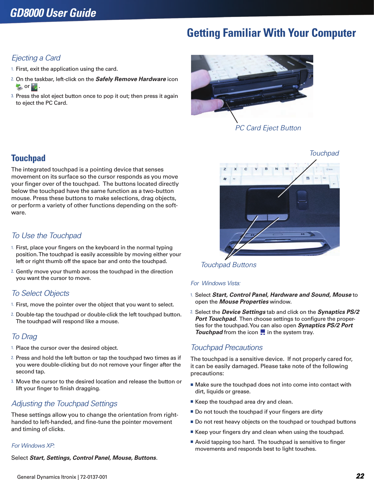 General Dynamics Itronix | 72-0137-001  GD8000 User GuideEjecting a Card1. First, exit the application using the card.2. On the taskbar, left-click on the Safely Remove Hardware icon   or   .3. Press the slot eject button once to pop it out; then press it again to eject the PC Card.Getting Familiar With Your ComputerPC Card Eject ButtonTouchpadThe integrated touchpad is a pointing device that senses movement on its surface so the cursor responds as you move your ﬁnger over of the touchpad.  The buttons located directly below the touchpad have the same function as a two-button mouse. Press these buttons to make selections, drag objects, or perform a variety of other functions depending on the soft-ware.  To Use the Touchpad1. First, place your ﬁngers on the keyboard in the normal typing position. The touchpad is easily accessible by moving either your left or right thumb off the space bar and onto the touchpad.2. Gently move your thumb across the touchpad in the direction you want the cursor to move.To Select Objects1. First, move the pointer over the object that you want to select.2. Double-tap the touchpad or double-click the left touchpad button.  The touchpad will respond like a mouse.To Drag1. Place the cursor over the desired object.2. Press and hold the left button or tap the touchpad two times as if you were double-clicking but do not remove your ﬁnger after the second tap.3. Move the cursor to the desired location and release the button or lift your ﬁnger to ﬁnish dragging.Adjusting the Touchpad SettingsThese settings allow you to change the orientation from right-handed to left-handed, and ﬁne-tune the pointer movement and timing of clicks.For Windows XP:  Select Start, Settings, Control Panel, Mouse, Buttons.For  Windows Vista:  1. Select Start, Control Panel, Hardware and Sound, Mouse to open the Mouse Properties window.  2. Select the Device Settings tab and click on the Synaptics PS/2 Port Touchpad.  Then choose settings to conﬁgure the proper-ties for the touchpad. You can also open Synaptics PS/2 Port Touchpad from the icon   in the system tray.Touchpad PrecautionsThe touchpad is a sensitive device.  If not properly cared for, it can be easily damaged. Please take note of the following precautions: Make sure the touchpad does not into come into contact with dirt, liquids or grease.   Keep the touchpad area dry and clean. Do not touch the touchpad if your ﬁngers are dirty Do not rest heavy objects on the touchpad or touchpad buttons Keep your ﬁngers dry and clean when using the touchpad. Avoid tapping too hard.  The touchpad is sensitive to ﬁnger movements and responds best to light touches.TouchpadTouchpad Buttons
