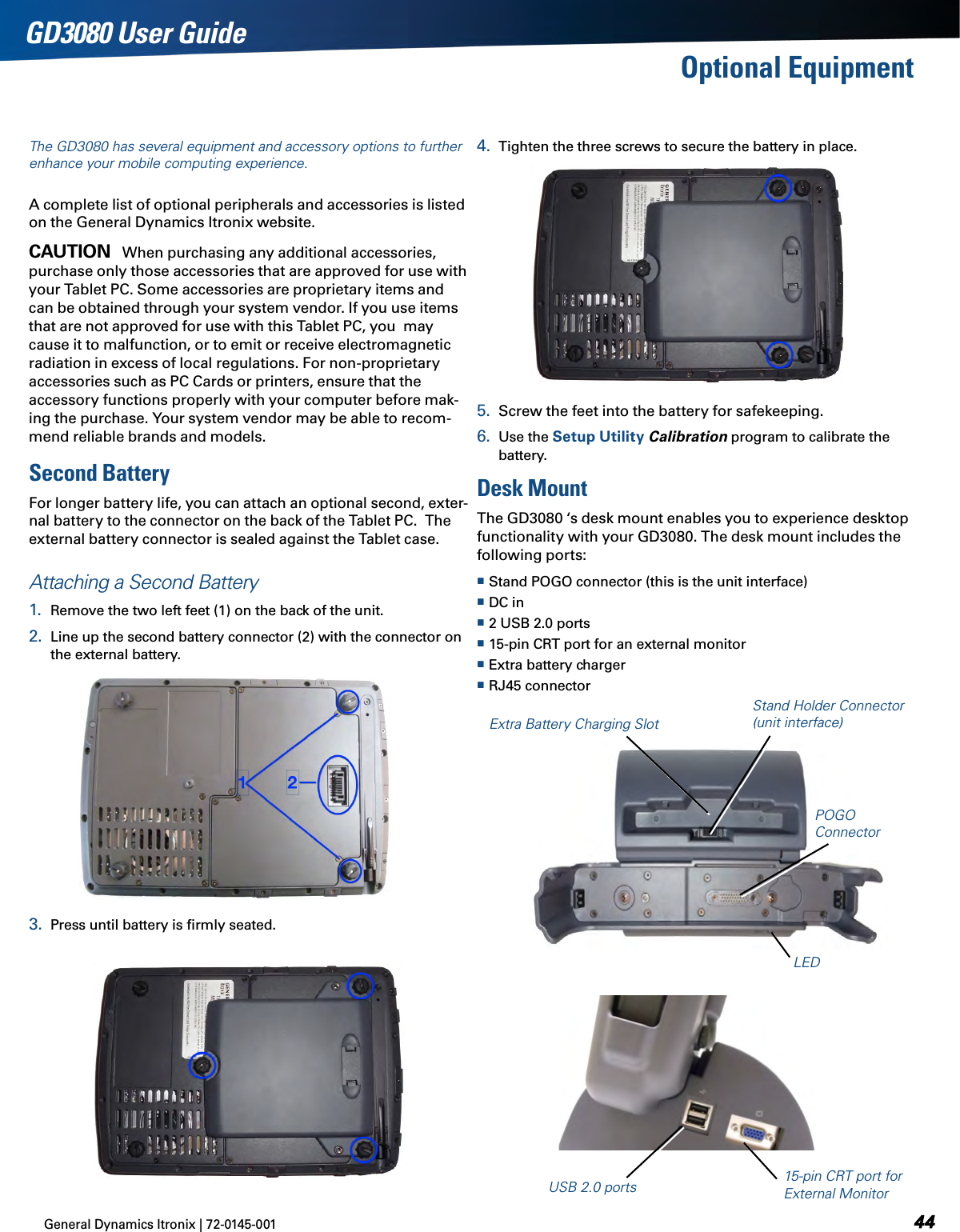 General Dynamics Itronix | 72-0145-001  GD3080 User GuideThe GD3080 has several equipment and accessory options to further enhance your mobile computing experience.A complete list of optional peripherals and accessories is listed on the General Dynamics Itronix website.Caution   When purchasing any additional accessories, purchase only those accessories that are approved for use with your Tablet PC. Some accessories are proprietary items and can be obtained through your system vendor. If you use items that are not approved for use with this Tablet PC, you  may cause it to malfunction, or to emit or receive electromagnetic radiation in excess of local regulations. For non-proprietary accessories such as PC Cards or printers, ensure that the accessory functions properly with your computer before mak-ing the purchase. Your system vendor may be able to recom-mend reliable brands and models. Second BatteryFor longer battery life, you can attach an optional second, exter-nal battery to the connector on the back of the Tablet PC.  The external battery connector is sealed against the Tablet case.Attaching a Second Battery1.  Remove the two left feet (1) on the back of the unit.2.  Line up the second battery connector (2) with the connector on the external battery. 3.  Press until battery is ﬁrmly seated. 4.  Tighten the three screws to secure the battery in place.5.  Screw the feet into the battery for safekeeping.6.  Use the Setup Utility Calibration program to calibrate the battery.Desk MountThe GD3080 ‘s desk mount enables you to experience desktop functionality with your GD3080. The desk mount includes the following ports: Stand POGO connector (this is the unit interface) DC in 2 USB 2.0 ports 15-pin CRT port for an external monitor Extra battery charger RJ45 connectorOptional EquipmentExtra Battery Charging SlotStand Holder Connector (unit interface)LED15-pin CRT port for External MonitorUSB 2.0 portsPOGO Connector