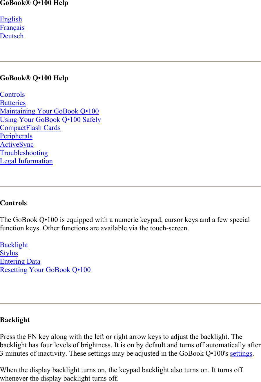 GoBook® Q•100 Help  English Français Deutsch   GoBook® Q•100 Help  Controls Batteries Maintaining Your GoBook Q•100 Using Your GoBook Q•100 Safely CompactFlash Cards Peripherals ActiveSync Troubleshooting Legal Information    Controls  The GoBook Q•100 is equipped with a numeric keypad, cursor keys and a few special function keys. Other functions are available via the touch-screen. Backlight Stylus Entering Data Resetting Your GoBook Q•100    Backlight Press the FN key along with the left or right arrow keys to adjust the backlight. The backlight has four levels of brightness. It is on by default and turns off automatically after 3 minutes of inactivity. These settings may be adjusted in the GoBook Q•100&apos;s settings. When the display backlight turns on, the keypad backlight also turns on. It turns off whenever the display backlight turns off.  