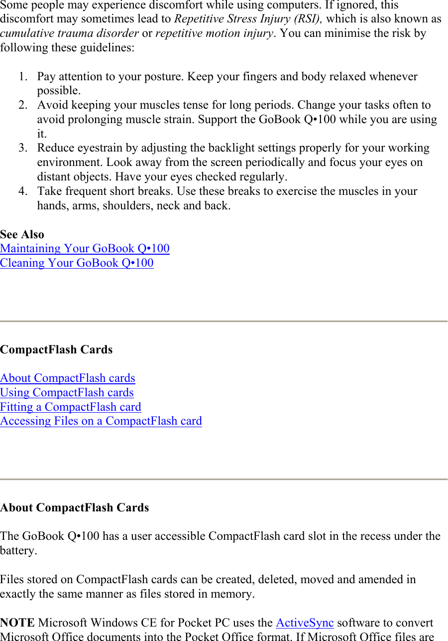Some people may experience discomfort while using computers. If ignored, this discomfort may sometimes lead to Repetitive Stress Injury (RSI), which is also known as cumulative trauma disorder or repetitive motion injury. You can minimise the risk by following these guidelines:  1.  Pay attention to your posture. Keep your fingers and body relaxed whenever possible.  2.  Avoid keeping your muscles tense for long periods. Change your tasks often to avoid prolonging muscle strain. Support the GoBook Q•100 while you are using it.  3.  Reduce eyestrain by adjusting the backlight settings properly for your working environment. Look away from the screen periodically and focus your eyes on distant objects. Have your eyes checked regularly.  4.  Take frequent short breaks. Use these breaks to exercise the muscles in your hands, arms, shoulders, neck and back.  See Also Maintaining Your GoBook Q•100 Cleaning Your GoBook Q•100    CompactFlash Cards  About CompactFlash cards Using CompactFlash cards Fitting a CompactFlash card Accessing Files on a CompactFlash card    About CompactFlash Cards  The GoBook Q•100 has a user accessible CompactFlash card slot in the recess under the battery. Files stored on CompactFlash cards can be created, deleted, moved and amended in exactly the same manner as files stored in memory. NOTE Microsoft Windows CE for Pocket PC uses the ActiveSync software to convert Microsoft Office documents into the Pocket Office format. If Microsoft Office files are 