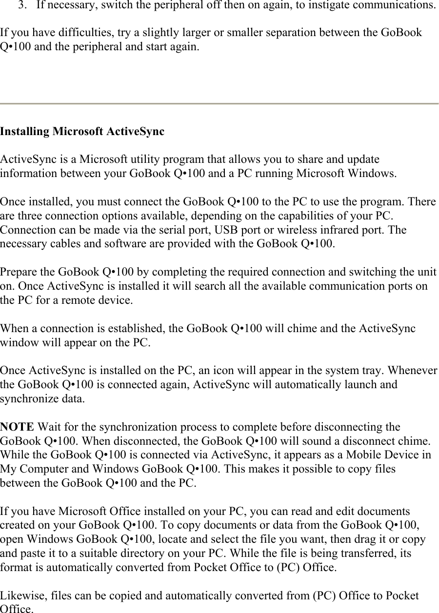 3.  If necessary, switch the peripheral off then on again, to instigate communications.  If you have difficulties, try a slightly larger or smaller separation between the GoBook Q•100 and the peripheral and start again.    Installing Microsoft ActiveSync  ActiveSync is a Microsoft utility program that allows you to share and update information between your GoBook Q•100 and a PC running Microsoft Windows.  Once installed, you must connect the GoBook Q•100 to the PC to use the program. There are three connection options available, depending on the capabilities of your PC. Connection can be made via the serial port, USB port or wireless infrared port. The necessary cables and software are provided with the GoBook Q•100. Prepare the GoBook Q•100 by completing the required connection and switching the unit on. Once ActiveSync is installed it will search all the available communication ports on the PC for a remote device. When a connection is established, the GoBook Q•100 will chime and the ActiveSync window will appear on the PC. Once ActiveSync is installed on the PC, an icon will appear in the system tray. Whenever the GoBook Q•100 is connected again, ActiveSync will automatically launch and synchronize data. NOTE Wait for the synchronization process to complete before disconnecting the GoBook Q•100. When disconnected, the GoBook Q•100 will sound a disconnect chime. While the GoBook Q•100 is connected via ActiveSync, it appears as a Mobile Device in My Computer and Windows GoBook Q•100. This makes it possible to copy files between the GoBook Q•100 and the PC. If you have Microsoft Office installed on your PC, you can read and edit documents created on your GoBook Q•100. To copy documents or data from the GoBook Q•100, open Windows GoBook Q•100, locate and select the file you want, then drag it or copy and paste it to a suitable directory on your PC. While the file is being transferred, its format is automatically converted from Pocket Office to (PC) Office. Likewise, files can be copied and automatically converted from (PC) Office to Pocket Office.  