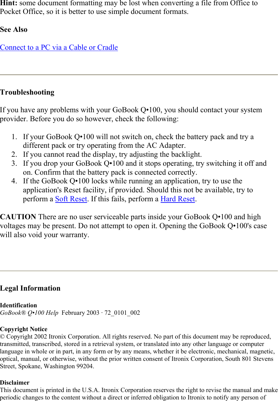 Hint: some document formatting may be lost when converting a file from Office to Pocket Office, so it is better to use simple document formats.  See Also  Connect to a PC via a Cable or Cradle    Troubleshooting  If you have any problems with your GoBook Q•100, you should contact your system provider. Before you do so however, check the following: 1.  If your GoBook Q•100 will not switch on, check the battery pack and try a different pack or try operating from the AC Adapter.  2.  If you cannot read the display, try adjusting the backlight.  3.  If you drop your GoBook Q•100 and it stops operating, try switching it off and on. Confirm that the battery pack is connected correctly.  4.  If the GoBook Q•100 locks while running an application, try to use the application&apos;s Reset facility, if provided. Should this not be available, try to perform a Soft Reset. If this fails, perform a Hard Reset.  CAUTION There are no user serviceable parts inside your GoBook Q•100 and high voltages may be present. Do not attempt to open it. Opening the GoBook Q•100&apos;s case will also void your warranty.    Legal Information  Identification GoBook® Q•100 Help  February 2003 · 72_0101_002  Copyright Notice © Copyright 2002 Itronix Corporation. All rights reserved. No part of this document may be reproduced, transmitted, transcribed, stored in a retrieval system, or translated into any other language or computer language in whole or in part, in any form or by any means, whether it be electronic, mechanical, magnetic, optical, manual, or otherwise, without the prior written consent of Itronix Corporation, South 801 Stevens Street, Spokane, Washington 99204.  Disclaimer This document is printed in the U.S.A. Itronix Corporation reserves the right to revise the manual and make periodic changes to the content without a direct or inferred obligation to Itronix to notify any person of 