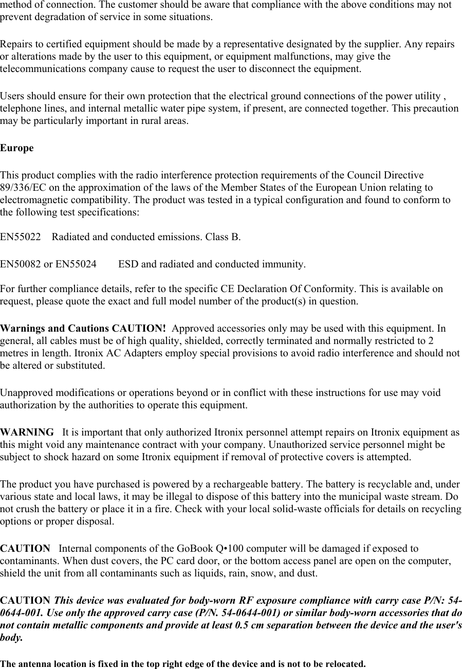 method of connection. The customer should be aware that compliance with the above conditions may not prevent degradation of service in some situations.  Repairs to certified equipment should be made by a representative designated by the supplier. Any repairs or alterations made by the user to this equipment, or equipment malfunctions, may give the telecommunications company cause to request the user to disconnect the equipment.  Users should ensure for their own protection that the electrical ground connections of the power utility , telephone lines, and internal metallic water pipe system, if present, are connected together. This precaution may be particularly important in rural areas.  Europe  This product complies with the radio interference protection requirements of the Council Directive 89/336/EC on the approximation of the laws of the Member States of the European Union relating to electromagnetic compatibility. The product was tested in a typical configuration and found to conform to the following test specifications:  EN55022    Radiated and conducted emissions. Class B.  EN50082 or EN55024        ESD and radiated and conducted immunity.  For further compliance details, refer to the specific CE Declaration Of Conformity. This is available on request, please quote the exact and full model number of the product(s) in question.  Warnings and Cautions CAUTION!  Approved accessories only may be used with this equipment. In general, all cables must be of high quality, shielded, correctly terminated and normally restricted to 2 metres in length. Itronix AC Adapters employ special provisions to avoid radio interference and should not be altered or substituted.  Unapproved modifications or operations beyond or in conflict with these instructions for use may void authorization by the authorities to operate this equipment.  WARNING   It is important that only authorized Itronix personnel attempt repairs on Itronix equipment as this might void any maintenance contract with your company. Unauthorized service personnel might be subject to shock hazard on some Itronix equipment if removal of protective covers is attempted.  The product you have purchased is powered by a rechargeable battery. The battery is recyclable and, under various state and local laws, it may be illegal to dispose of this battery into the municipal waste stream. Do not crush the battery or place it in a fire. Check with your local solid-waste officials for details on recycling options or proper disposal.  CAUTION   Internal components of the GoBook Q•100 computer will be damaged if exposed to contaminants. When dust covers, the PC card door, or the bottom access panel are open on the computer, shield the unit from all contaminants such as liquids, rain, snow, and dust.  CAUTION This device was evaluated for body-worn RF exposure compliance with carry case P/N: 54-0644-001. Use only the approved carry case (P/N. 54-0644-001) or similar body-worn accessories that do not contain metallic components and provide at least 0.5 cm separation between the device and the user&apos;s body. The antenna location is fixed in the top right edge of the device and is not to be relocated. 