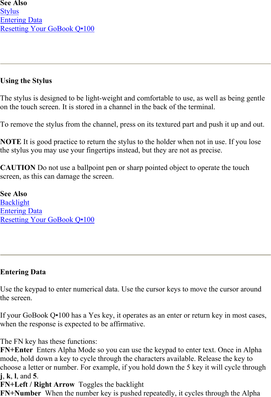 See Also Stylus Entering Data Resetting Your GoBook Q•100    Using the Stylus  The stylus is designed to be light-weight and comfortable to use, as well as being gentle on the touch screen. It is stored in a channel in the back of the terminal.  To remove the stylus from the channel, press on its textured part and push it up and out.  NOTE It is good practice to return the stylus to the holder when not in use. If you lose the stylus you may use your fingertips instead, but they are not as precise. CAUTION Do not use a ballpoint pen or sharp pointed object to operate the touch screen, as this can damage the screen. See Also Backlight Entering Data Resetting Your GoBook Q•100    Entering Data  Use the keypad to enter numerical data. Use the cursor keys to move the cursor around the screen.  If your GoBook Q•100 has a Yes key, it operates as an enter or return key in most cases, when the response is expected to be affirmative. The FN key has these functions: FN+Enter  Enters Alpha Mode so you can use the keypad to enter text. Once in Alpha mode, hold down a key to cycle through the characters available. Release the key to choose a letter or number. For example, if you hold down the 5 key it will cycle through j, k, l, and 5. FN+Left / Right Arrow  Toggles the backlight FN+Number  When the number key is pushed repeatedly, it cycles through the Alpha 