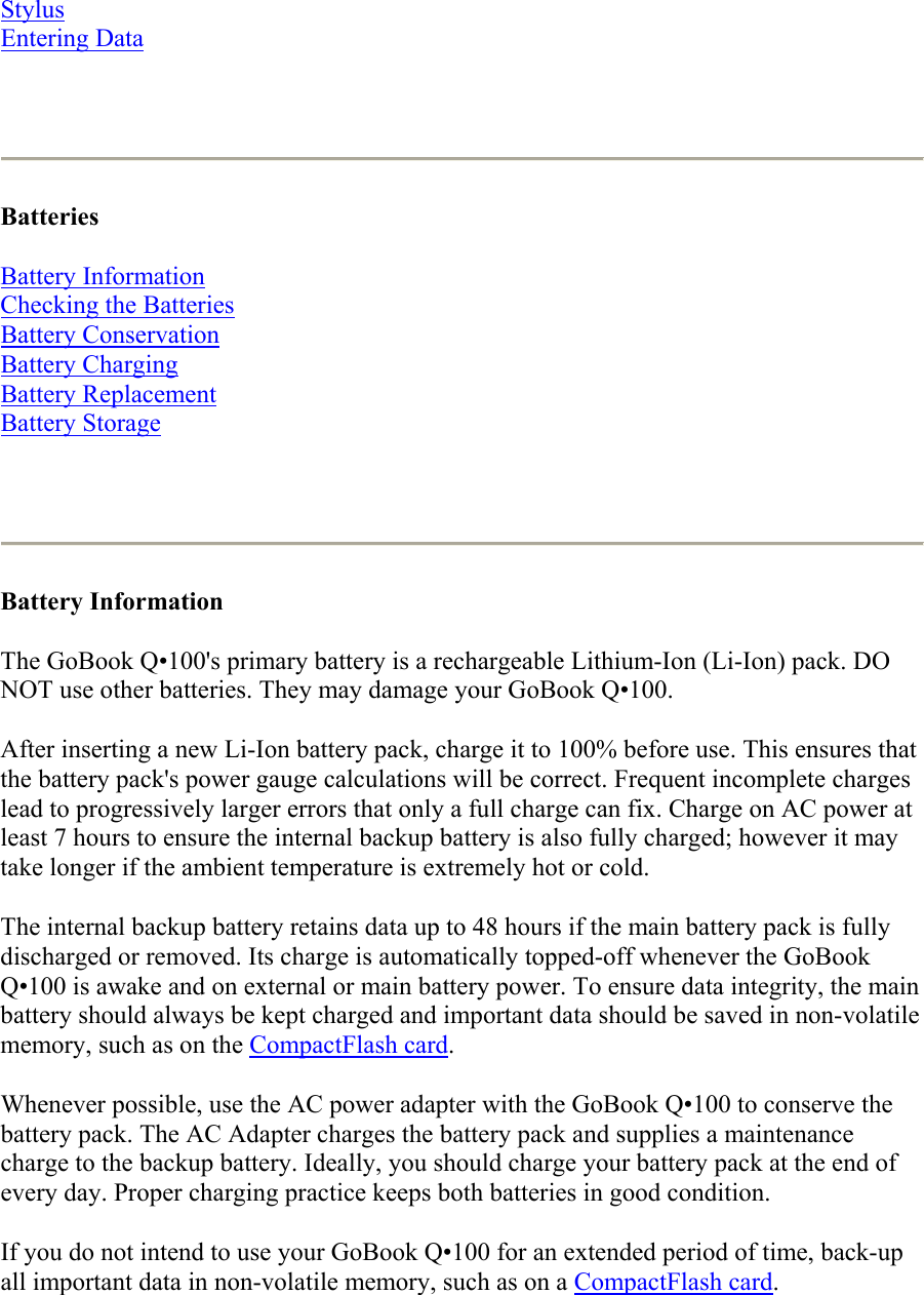 Stylus Entering Data    Batteries  Battery Information Checking the Batteries Battery Conservation Battery Charging Battery Replacement Battery Storage    Battery Information  The GoBook Q•100&apos;s primary battery is a rechargeable Lithium-Ion (Li-Ion) pack. DO NOT use other batteries. They may damage your GoBook Q•100. After inserting a new Li-Ion battery pack, charge it to 100% before use. This ensures that the battery pack&apos;s power gauge calculations will be correct. Frequent incomplete charges lead to progressively larger errors that only a full charge can fix. Charge on AC power at least 7 hours to ensure the internal backup battery is also fully charged; however it may take longer if the ambient temperature is extremely hot or cold. The internal backup battery retains data up to 48 hours if the main battery pack is fully discharged or removed. Its charge is automatically topped-off whenever the GoBook Q•100 is awake and on external or main battery power. To ensure data integrity, the main battery should always be kept charged and important data should be saved in non-volatile memory, such as on the CompactFlash card. Whenever possible, use the AC power adapter with the GoBook Q•100 to conserve the battery pack. The AC Adapter charges the battery pack and supplies a maintenance charge to the backup battery. Ideally, you should charge your battery pack at the end of every day. Proper charging practice keeps both batteries in good condition. If you do not intend to use your GoBook Q•100 for an extended period of time, back-up all important data in non-volatile memory, such as on a CompactFlash card.  