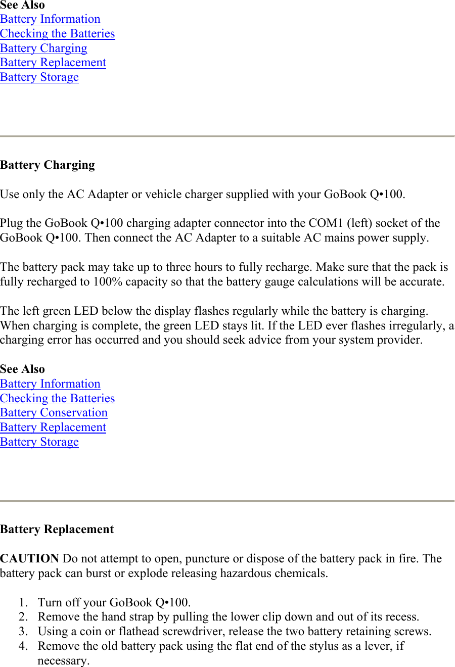 See Also Battery Information Checking the Batteries Battery Charging Battery Replacement Battery Storage    Battery Charging  Use only the AC Adapter or vehicle charger supplied with your GoBook Q•100. Plug the GoBook Q•100 charging adapter connector into the COM1 (left) socket of the GoBook Q•100. Then connect the AC Adapter to a suitable AC mains power supply. The battery pack may take up to three hours to fully recharge. Make sure that the pack is fully recharged to 100% capacity so that the battery gauge calculations will be accurate. The left green LED below the display flashes regularly while the battery is charging. When charging is complete, the green LED stays lit. If the LED ever flashes irregularly, a charging error has occurred and you should seek advice from your system provider. See Also Battery Information Checking the Batteries Battery Conservation Battery Replacement Battery Storage    Battery Replacement  CAUTION Do not attempt to open, puncture or dispose of the battery pack in fire. The battery pack can burst or explode releasing hazardous chemicals. 1.  Turn off your GoBook Q•100.  2.  Remove the hand strap by pulling the lower clip down and out of its recess.  3.  Using a coin or flathead screwdriver, release the two battery retaining screws.  4.  Remove the old battery pack using the flat end of the stylus as a lever, if necessary.  