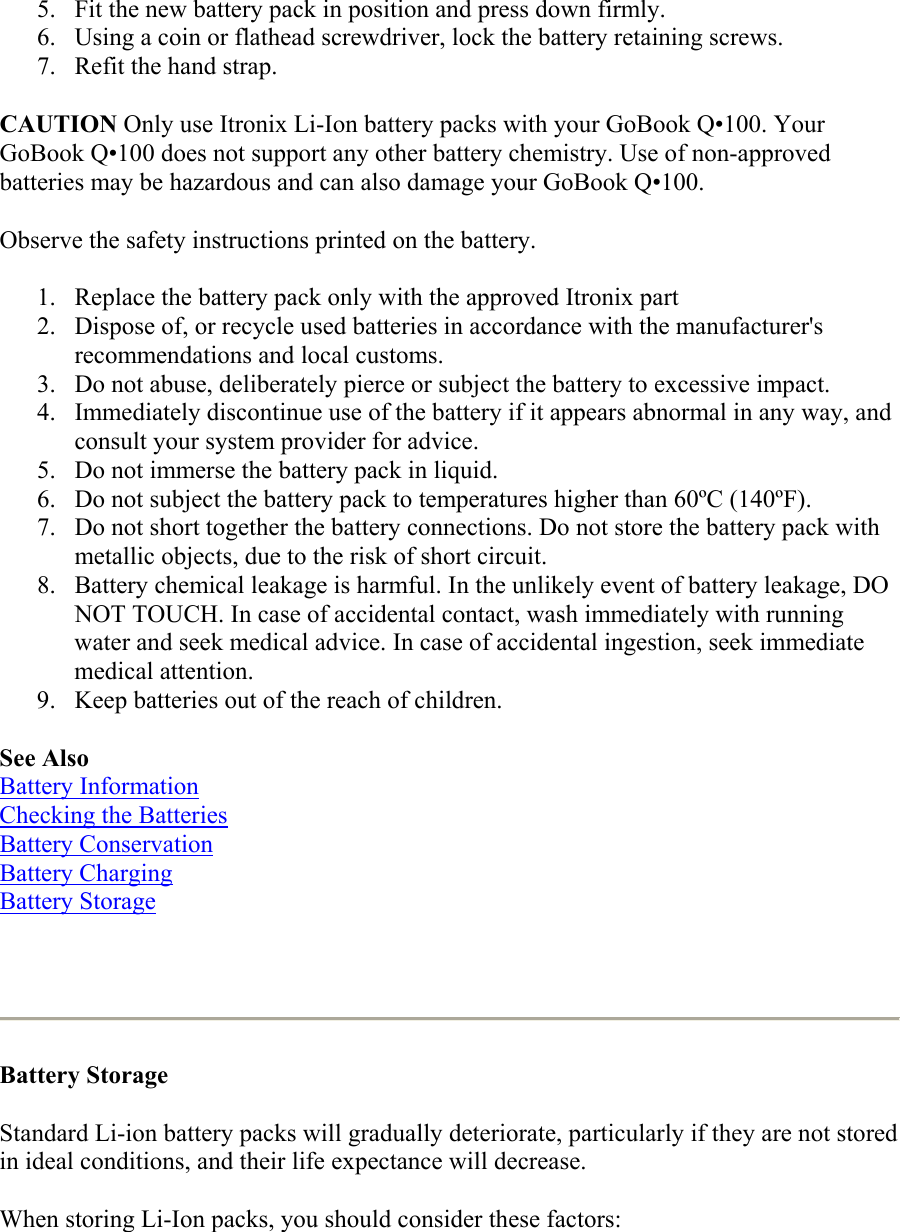 5.  Fit the new battery pack in position and press down firmly.  6.  Using a coin or flathead screwdriver, lock the battery retaining screws.  7.  Refit the hand strap.  CAUTION Only use Itronix Li-Ion battery packs with your GoBook Q•100. Your GoBook Q•100 does not support any other battery chemistry. Use of non-approved batteries may be hazardous and can also damage your GoBook Q•100. Observe the safety instructions printed on the battery.  1.  Replace the battery pack only with the approved Itronix part  2.  Dispose of, or recycle used batteries in accordance with the manufacturer&apos;s recommendations and local customs.  3.  Do not abuse, deliberately pierce or subject the battery to excessive impact.  4.  Immediately discontinue use of the battery if it appears abnormal in any way, and consult your system provider for advice.  5.  Do not immerse the battery pack in liquid.  6.  Do not subject the battery pack to temperatures higher than 60ºC (140ºF).  7.  Do not short together the battery connections. Do not store the battery pack with metallic objects, due to the risk of short circuit.  8.  Battery chemical leakage is harmful. In the unlikely event of battery leakage, DO NOT TOUCH. In case of accidental contact, wash immediately with running water and seek medical advice. In case of accidental ingestion, seek immediate medical attention.  9.  Keep batteries out of the reach of children.  See Also Battery Information Checking the Batteries Battery Conservation Battery Charging Battery Storage    Battery Storage  Standard Li-ion battery packs will gradually deteriorate, particularly if they are not stored in ideal conditions, and their life expectance will decrease.  When storing Li-Ion packs, you should consider these factors:  