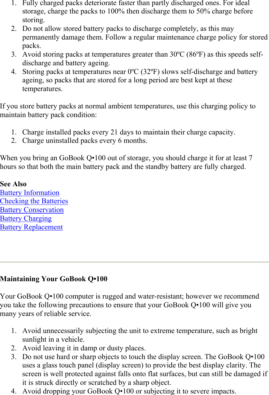 1.  Fully charged packs deteriorate faster than partly discharged ones. For ideal storage, charge the packs to 100% then discharge them to 50% charge before storing.  2.  Do not allow stored battery packs to discharge completely, as this may permanently damage them. Follow a regular maintenance charge policy for stored packs.  3.  Avoid storing packs at temperatures greater than 30ºC (86ºF) as this speeds self-discharge and battery ageing.  4.  Storing packs at temperatures near 0ºC (32ºF) slows self-discharge and battery ageing, so packs that are stored for a long period are best kept at these temperatures.  If you store battery packs at normal ambient temperatures, use this charging policy to maintain battery pack condition:  1.  Charge installed packs every 21 days to maintain their charge capacity.  2.  Charge uninstalled packs every 6 months.  When you bring an GoBook Q•100 out of storage, you should charge it for at least 7 hours so that both the main battery pack and the standby battery are fully charged.  See Also Battery Information Checking the Batteries Battery Conservation Battery Charging Battery Replacement    Maintaining Your GoBook Q•100  Your GoBook Q•100 computer is rugged and water-resistant; however we recommend you take the following precautions to ensure that your GoBook Q•100 will give you many years of reliable service.  1.  Avoid unnecessarily subjecting the unit to extreme temperature, such as bright sunlight in a vehicle.  2.  Avoid leaving it in damp or dusty places.  3.  Do not use hard or sharp objects to touch the display screen. The GoBook Q•100 uses a glass touch panel (display screen) to provide the best display clarity. The screen is well protected against falls onto flat surfaces, but can still be damaged if it is struck directly or scratched by a sharp object.  4.  Avoid dropping your GoBook Q•100 or subjecting it to severe impacts.  