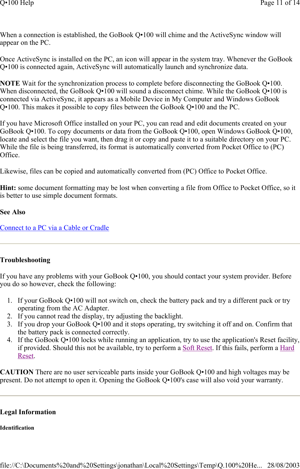 When a connection is established, the GoBook Q•100 will chime and the ActiveSync window will appear on the PC. Once ActiveSync is installed on the PC, an icon will appear in the system tray. Whenever the GoBook Q•100 is connected again, ActiveSync will automatically launch and synchronize data. NOTE Wait for the synchronization process to complete before disconnecting the GoBook Q•100. When disconnected, the GoBook Q•100 will sound a disconnect chime. While the GoBook Q•100 is connected via ActiveSync, it appears as a Mobile Device in My Computer and Windows GoBook Q•100. This makes it possible to copy files between the GoBook Q•100 and the PC. If you have Microsoft Office installed on your PC, you can read and edit documents created on your GoBook Q•100. To copy documents or data from the GoBook Q•100, open Windows GoBook Q•100, locate and select the file you want, then drag it or copy and paste it to a suitable directory on your PC. While the file is being transferred, its format is automatically converted from Pocket Office to (PC) Office. Likewise, files can be copied and automatically converted from (PC) Office to Pocket Office.  Hint: some document formatting may be lost when converting a file from Office to Pocket Office, so it is better to use simple document formats.  See Also  Connect to a PC via a Cable or Cradle  Troubleshooting  If you have any problems with your GoBook Q•100, you should contact your system provider. Before you do so however, check the following: 1. If your GoBook Q•100 will not switch on, check the battery pack and try a different pack or try operating from the AC Adapter.  2. If you cannot read the display, try adjusting the backlight.  3. If you drop your GoBook Q•100 and it stops operating, try switching it off and on. Confirm that the battery pack is connected correctly.  4. If the GoBook Q•100 locks while running an application, try to use the application&apos;s Reset facility, if provided. Should this not be available, try to perform a Soft Reset. If this fails, perform a Hard Reset.  CAUTION There are no user serviceable parts inside your GoBook Q•100 and high voltages may be present. Do not attempt to open it. Opening the GoBook Q•100&apos;s case will also void your warranty.  Legal Information  Identification Page 11 of 14Q•100 Help28/08/2003file://C:\Documents%20and%20Settings\jonathan\Local%20Settings\Temp\Q.100%20He...