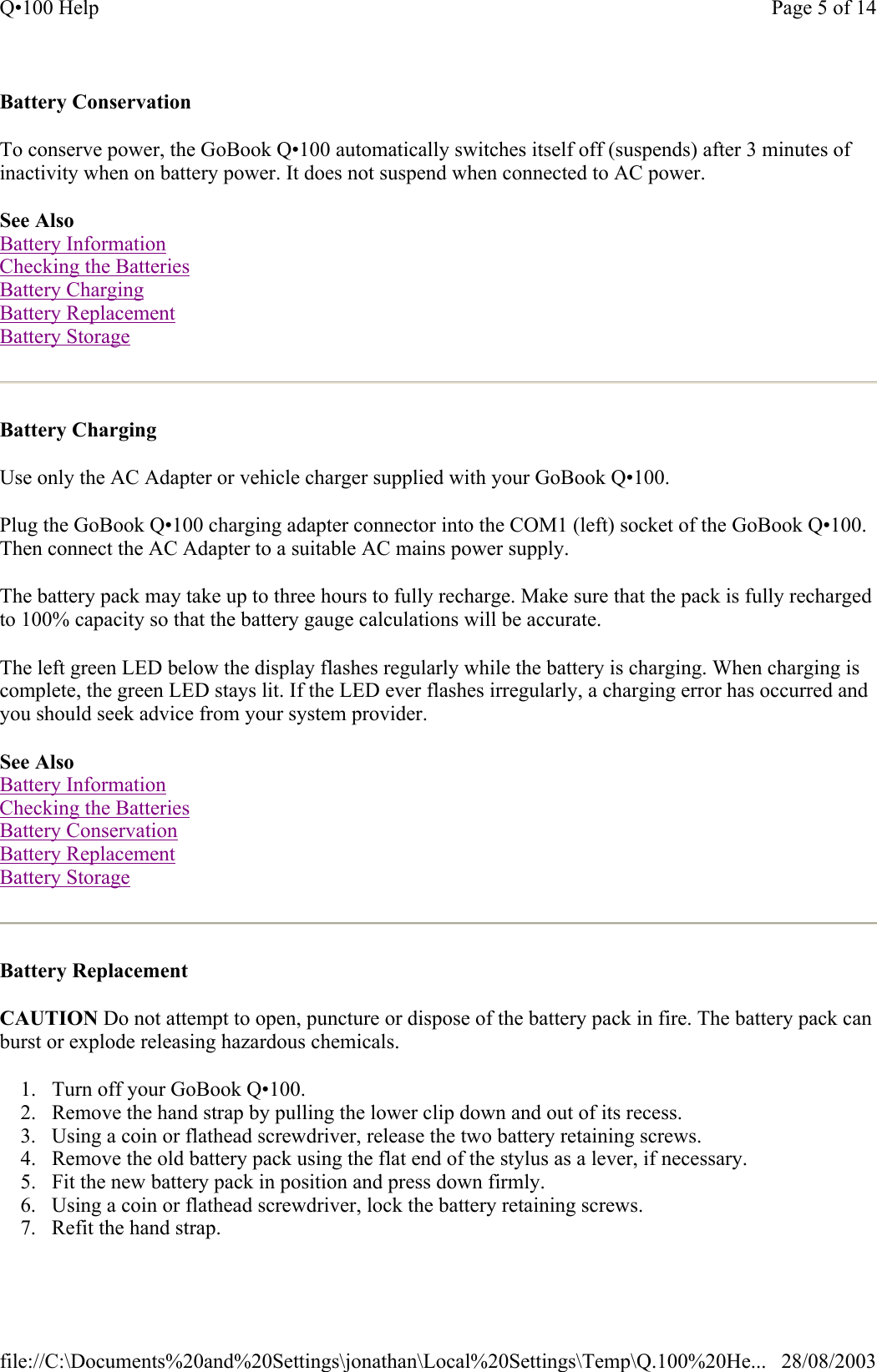 Battery Conservation  To conserve power, the GoBook Q•100 automatically switches itself off (suspends) after 3 minutes of inactivity when on battery power. It does not suspend when connected to AC power.  See Also Battery Information Checking the Batteries Battery Charging Battery Replacement Battery Storage  Battery Charging  Use only the AC Adapter or vehicle charger supplied with your GoBook Q•100. Plug the GoBook Q•100 charging adapter connector into the COM1 (left) socket of the GoBook Q•100. Then connect the AC Adapter to a suitable AC mains power supply. The battery pack may take up to three hours to fully recharge. Make sure that the pack is fully recharged to 100% capacity so that the battery gauge calculations will be accurate. The left green LED below the display flashes regularly while the battery is charging. When charging is complete, the green LED stays lit. If the LED ever flashes irregularly, a charging error has occurred and you should seek advice from your system provider. See Also Battery Information Checking the Batteries Battery Conservation Battery Replacement Battery Storage  Battery Replacement  CAUTION Do not attempt to open, puncture or dispose of the battery pack in fire. The battery pack can burst or explode releasing hazardous chemicals. 1. Turn off your GoBook Q•100.  2. Remove the hand strap by pulling the lower clip down and out of its recess.  3. Using a coin or flathead screwdriver, release the two battery retaining screws.  4. Remove the old battery pack using the flat end of the stylus as a lever, if necessary.  5. Fit the new battery pack in position and press down firmly.  6. Using a coin or flathead screwdriver, lock the battery retaining screws.  7. Refit the hand strap.  Page 5 of 14Q•100 Help28/08/2003file://C:\Documents%20and%20Settings\jonathan\Local%20Settings\Temp\Q.100%20He...