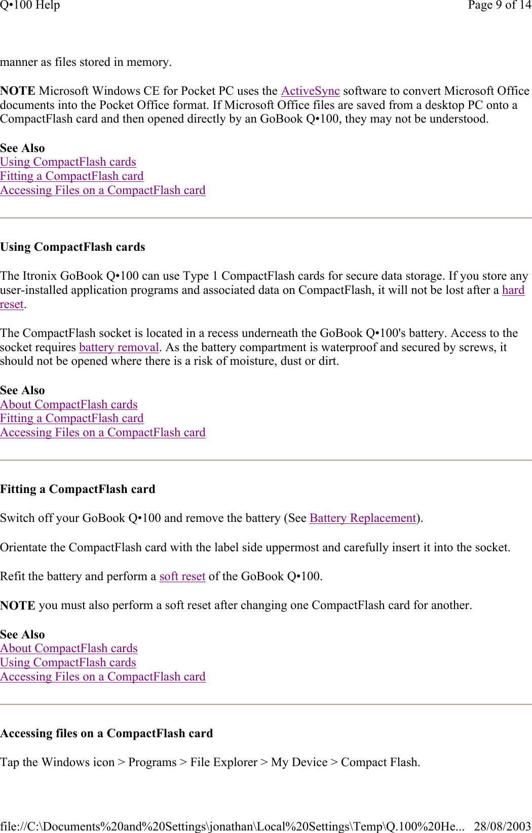 manner as files stored in memory. NOTE Microsoft Windows CE for Pocket PC uses the ActiveSync software to convert Microsoft Office documents into the Pocket Office format. If Microsoft Office files are saved from a desktop PC onto a CompactFlash card and then opened directly by an GoBook Q•100, they may not be understood. See Also Using CompactFlash cards Fitting a CompactFlash card Accessing Files on a CompactFlash card  Using CompactFlash cards  The Itronix GoBook Q•100 can use Type 1 CompactFlash cards for secure data storage. If you store any user-installed application programs and associated data on CompactFlash, it will not be lost after a hard reset. The CompactFlash socket is located in a recess underneath the GoBook Q•100&apos;s battery. Access to the socket requires battery removal. As the battery compartment is waterproof and secured by screws, it should not be opened where there is a risk of moisture, dust or dirt. See Also About CompactFlash cards Fitting a CompactFlash card Accessing Files on a CompactFlash card  Fitting a CompactFlash card  Switch off your GoBook Q•100 and remove the battery (See Battery Replacement). Orientate the CompactFlash card with the label side uppermost and carefully insert it into the socket. Refit the battery and perform a soft reset of the GoBook Q•100. NOTE you must also perform a soft reset after changing one CompactFlash card for another.  See Also About CompactFlash cards Using CompactFlash cards Accessing Files on a CompactFlash card  Accessing files on a CompactFlash card  Tap the Windows icon &gt; Programs &gt; File Explorer &gt; My Device &gt; Compact Flash. Page 9 of 14Q•100 Help28/08/2003file://C:\Documents%20and%20Settings\jonathan\Local%20Settings\Temp\Q.100%20He...