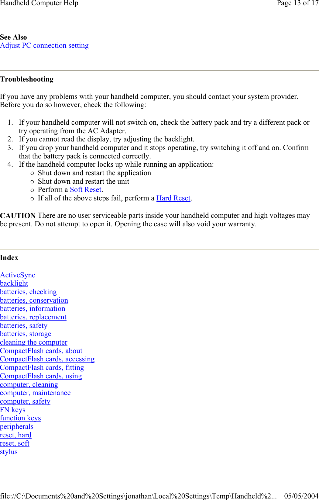 See Also  Adjust PC connection setting  Troubleshooting If you have any problems with your handheld computer, you should contact your system provider. Before you do so however, check the following: 1. If your handheld computer will not switch on, check the battery pack and try a different pack or try operating from the AC Adapter.  2. If you cannot read the display, try adjusting the backlight.  3. If you drop your handheld computer and it stops operating, try switching it off and on. Confirm that the battery pack is connected correctly.  4. If the handheld computer locks up while running an application: {Shut down and restart the application  {Shut down and restart the unit  {Perform a Soft Reset.  {If all of the above steps fail, perform a Hard Reset.  CAUTION There are no user serviceable parts inside your handheld computer and high voltages may be present. Do not attempt to open it. Opening the case will also void your warranty.  Index ActiveSync backlight batteries, checking batteries, conservation batteries, information batteries, replacement batteries, safety batteries, storage cleaning the computer CompactFlash cards, about CompactFlash cards, accessing CompactFlash cards, fitting CompactFlash cards, using computer, cleaning computer, maintenance computer, safety FN keys function keys peripherals reset, hard reset, soft stylus  Page 13 of 17Handheld Computer Help05/05/2004file://C:\Documents%20and%20Settings\jonathan\Local%20Settings\Temp\Handheld%2...