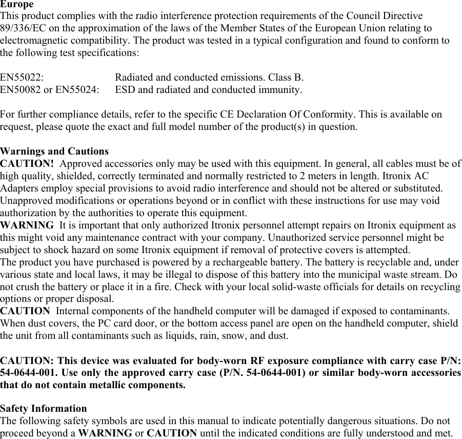  Europe  This product complies with the radio interference protection requirements of the Council Directive 89/336/EC on the approximation of the laws of the Member States of the European Union relating to electromagnetic compatibility. The product was tested in a typical configuration and found to conform to the following test specifications:  EN55022:    Radiated and conducted emissions. Class B.  EN50082 or EN55024:  ESD and radiated and conducted immunity.  For further compliance details, refer to the specific CE Declaration Of Conformity. This is available on request, please quote the exact and full model number of the product(s) in question.   Warnings and Cautions CAUTION!  Approved accessories only may be used with this equipment. In general, all cables must be of high quality, shielded, correctly terminated and normally restricted to 2 meters in length. Itronix AC Adapters employ special provisions to avoid radio interference and should not be altered or substituted. Unapproved modifications or operations beyond or in conflict with these instructions for use may void authorization by the authorities to operate this equipment. WARNING  It is important that only authorized Itronix personnel attempt repairs on Itronix equipment as this might void any maintenance contract with your company. Unauthorized service personnel might be subject to shock hazard on some Itronix equipment if removal of protective covers is attempted.  The product you have purchased is powered by a rechargeable battery. The battery is recyclable and, under various state and local laws, it may be illegal to dispose of this battery into the municipal waste stream. Do not crush the battery or place it in a fire. Check with your local solid-waste officials for details on recycling options or proper disposal.  CAUTION  Internal components of the handheld computer will be damaged if exposed to contaminants. When dust covers, the PC card door, or the bottom access panel are open on the handheld computer, shield the unit from all contaminants such as liquids, rain, snow, and dust.   CAUTION: This device was evaluated for body-worn RF exposure compliance with carry case P/N: 54-0644-001. Use only the approved carry case (P/N. 54-0644-001) or similar body-worn accessories that do not contain metallic components.  Safety Information  The following safety symbols are used in this manual to indicate potentially dangerous situations. Do not proceed beyond a WARNING or CAUTION until the indicated conditions are fully understood and met.   