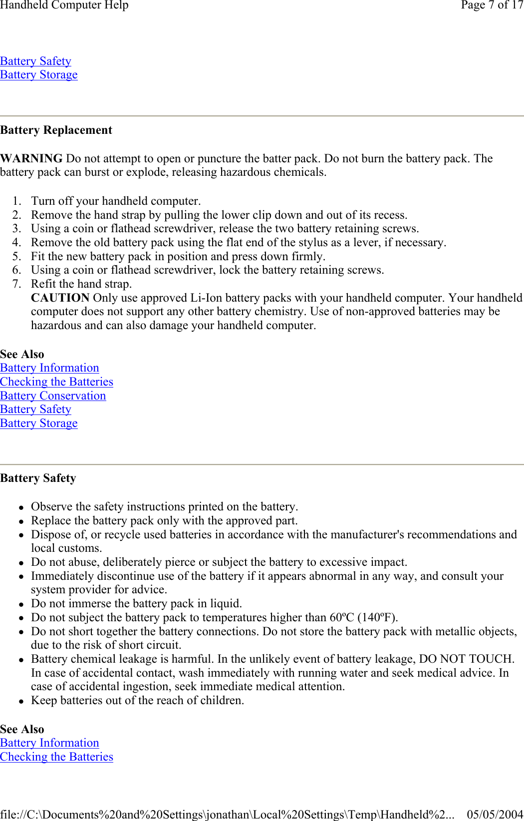 Battery Safety Battery Storage  Battery Replacement WARNING Do not attempt to open or puncture the batter pack. Do not burn the battery pack. The battery pack can burst or explode, releasing hazardous chemicals. 1. Turn off your handheld computer.  2. Remove the hand strap by pulling the lower clip down and out of its recess.  3. Using a coin or flathead screwdriver, release the two battery retaining screws.  4. Remove the old battery pack using the flat end of the stylus as a lever, if necessary.  5. Fit the new battery pack in position and press down firmly.  6. Using a coin or flathead screwdriver, lock the battery retaining screws.  7. Refit the hand strap. CAUTION Only use approved Li-Ion battery packs with your handheld computer. Your handheld computer does not support any other battery chemistry. Use of non-approved batteries may be hazardous and can also damage your handheld computer. See Also Battery Information Checking the Batteries Battery Conservation Battery Safety Battery Storage  Battery Safety zObserve the safety instructions printed on the battery.  zReplace the battery pack only with the approved part.  zDispose of, or recycle used batteries in accordance with the manufacturer&apos;s recommendations and local customs.  zDo not abuse, deliberately pierce or subject the battery to excessive impact.  zImmediately discontinue use of the battery if it appears abnormal in any way, and consult your system provider for advice.  zDo not immerse the battery pack in liquid.  zDo not subject the battery pack to temperatures higher than 60ºC (140ºF).  zDo not short together the battery connections. Do not store the battery pack with metallic objects, due to the risk of short circuit.  zBattery chemical leakage is harmful. In the unlikely event of battery leakage, DO NOT TOUCH. In case of accidental contact, wash immediately with running water and seek medical advice. In case of accidental ingestion, seek immediate medical attention.  zKeep batteries out of the reach of children.  See Also  Battery Information  Checking the Batteries  Page 7 of 17Handheld Computer Help05/05/2004file://C:\Documents%20and%20Settings\jonathan\Local%20Settings\Temp\Handheld%2...
