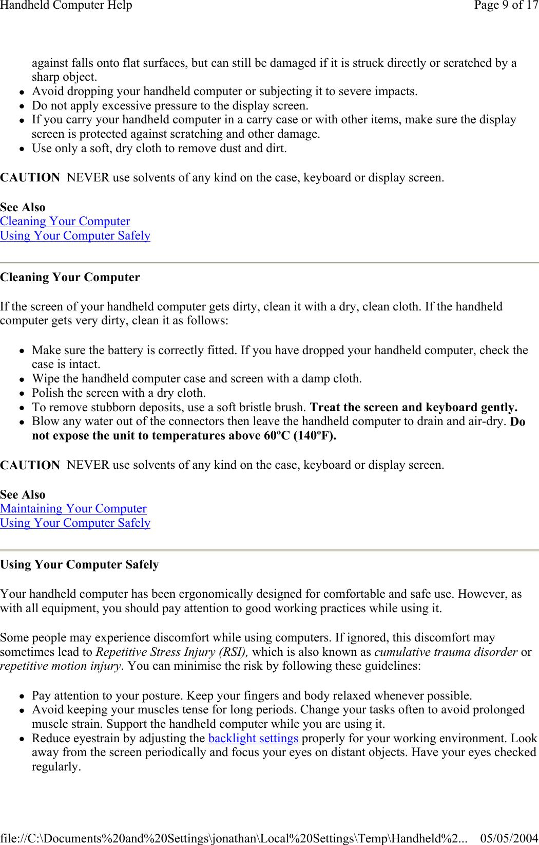 against falls onto flat surfaces, but can still be damaged if it is struck directly or scratched by a sharp object.  zAvoid dropping your handheld computer or subjecting it to severe impacts.  zDo not apply excessive pressure to the display screen.  zIf you carry your handheld computer in a carry case or with other items, make sure the display screen is protected against scratching and other damage.  zUse only a soft, dry cloth to remove dust and dirt.  CAUTION  NEVER use solvents of any kind on the case, keyboard or display screen. See Also  Cleaning Your Computer  Using Your Computer Safely  Cleaning Your Computer If the screen of your handheld computer gets dirty, clean it with a dry, clean cloth. If the handheld computer gets very dirty, clean it as follows:  zMake sure the battery is correctly fitted. If you have dropped your handheld computer, check the case is intact.  zWipe the handheld computer case and screen with a damp cloth.  zPolish the screen with a dry cloth.  zTo remove stubborn deposits, use a soft bristle brush. Treat the screen and keyboard gently.  zBlow any water out of the connectors then leave the handheld computer to drain and air-dry. Do not expose the unit to temperatures above 60ºC (140ºF).  CAUTION  NEVER use solvents of any kind on the case, keyboard or display screen. See Also  Maintaining Your Computer  Using Your Computer Safely  Using Your Computer Safely Your handheld computer has been ergonomically designed for comfortable and safe use. However, as with all equipment, you should pay attention to good working practices while using it. Some people may experience discomfort while using computers. If ignored, this discomfort may sometimes lead to Repetitive Stress Injury (RSI), which is also known as cumulative trauma disorder or repetitive motion injury. You can minimise the risk by following these guidelines:  zPay attention to your posture. Keep your fingers and body relaxed whenever possible.  zAvoid keeping your muscles tense for long periods. Change your tasks often to avoid prolonged muscle strain. Support the handheld computer while you are using it.  zReduce eyestrain by adjusting the backlight settings properly for your working environment. Look away from the screen periodically and focus your eyes on distant objects. Have your eyes checked regularly.  Page 9 of 17Handheld Computer Help05/05/2004file://C:\Documents%20and%20Settings\jonathan\Local%20Settings\Temp\Handheld%2...