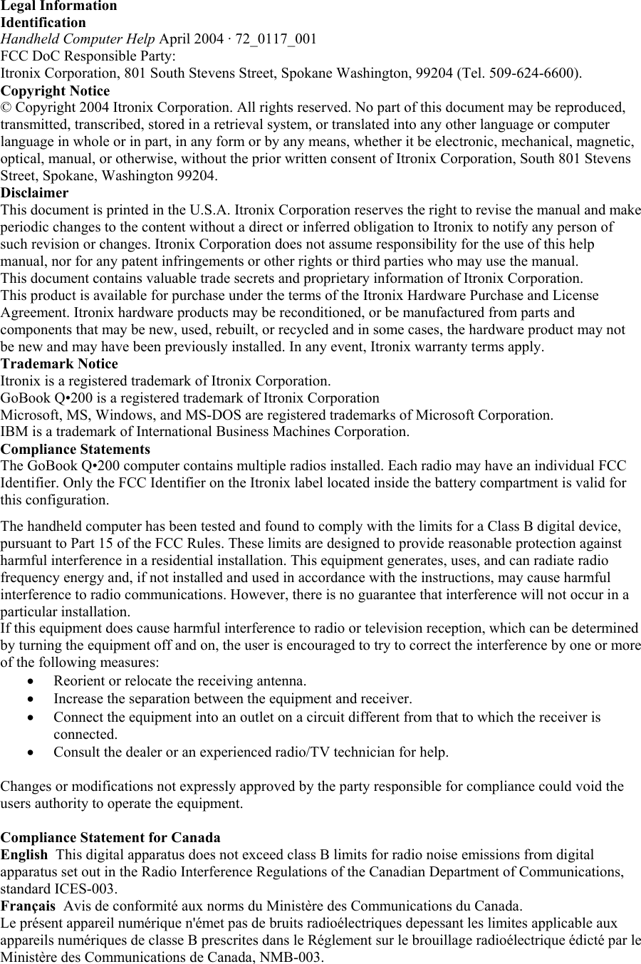 Legal Information  Identification Handheld Computer Help April 2004 · 72_0117_001  FCC DoC Responsible Party: Itronix Corporation, 801 South Stevens Street, Spokane Washington, 99204 (Tel. 509-624-6600). Copyright Notice © Copyright 2004 Itronix Corporation. All rights reserved. No part of this document may be reproduced, transmitted, transcribed, stored in a retrieval system, or translated into any other language or computer language in whole or in part, in any form or by any means, whether it be electronic, mechanical, magnetic, optical, manual, or otherwise, without the prior written consent of Itronix Corporation, South 801 Stevens Street, Spokane, Washington 99204.  Disclaimer This document is printed in the U.S.A. Itronix Corporation reserves the right to revise the manual and make periodic changes to the content without a direct or inferred obligation to Itronix to notify any person of such revision or changes. Itronix Corporation does not assume responsibility for the use of this help manual, nor for any patent infringements or other rights or third parties who may use the manual.  This document contains valuable trade secrets and proprietary information of Itronix Corporation.  This product is available for purchase under the terms of the Itronix Hardware Purchase and License Agreement. Itronix hardware products may be reconditioned, or be manufactured from parts and components that may be new, used, rebuilt, or recycled and in some cases, the hardware product may not be new and may have been previously installed. In any event, Itronix warranty terms apply.  Trademark Notice  Itronix is a registered trademark of Itronix Corporation. GoBook Q•200 is a registered trademark of Itronix Corporation Microsoft, MS, Windows, and MS-DOS are registered trademarks of Microsoft Corporation. IBM is a trademark of International Business Machines Corporation.  Compliance Statements  The GoBook Q•200 computer contains multiple radios installed. Each radio may have an individual FCC Identifier. Only the FCC Identifier on the Itronix label located inside the battery compartment is valid for this configuration. The handheld computer has been tested and found to comply with the limits for a Class B digital device, pursuant to Part 15 of the FCC Rules. These limits are designed to provide reasonable protection against harmful interference in a residential installation. This equipment generates, uses, and can radiate radio frequency energy and, if not installed and used in accordance with the instructions, may cause harmful interference to radio communications. However, there is no guarantee that interference will not occur in a particular installation.  If this equipment does cause harmful interference to radio or television reception, which can be determined by turning the equipment off and on, the user is encouraged to try to correct the interference by one or more of the following measures: •  Reorient or relocate the receiving antenna.  •  Increase the separation between the equipment and receiver.  •  Connect the equipment into an outlet on a circuit different from that to which the receiver is connected.  •  Consult the dealer or an experienced radio/TV technician for help.   Changes or modifications not expressly approved by the party responsible for compliance could void the users authority to operate the equipment.  Compliance Statement for Canada  English  This digital apparatus does not exceed class B limits for radio noise emissions from digital apparatus set out in the Radio Interference Regulations of the Canadian Department of Communications, standard ICES-003.  Français  Avis de conformité aux norms du Ministère des Communications du Canada.  Le présent appareil numérique n&apos;émet pas de bruits radioélectriques depessant les limites applicable aux appareils numériques de classe B prescrites dans le Réglement sur le brouillage radioélectrique édicté par le Ministère des Communications de Canada, NMB-003.    