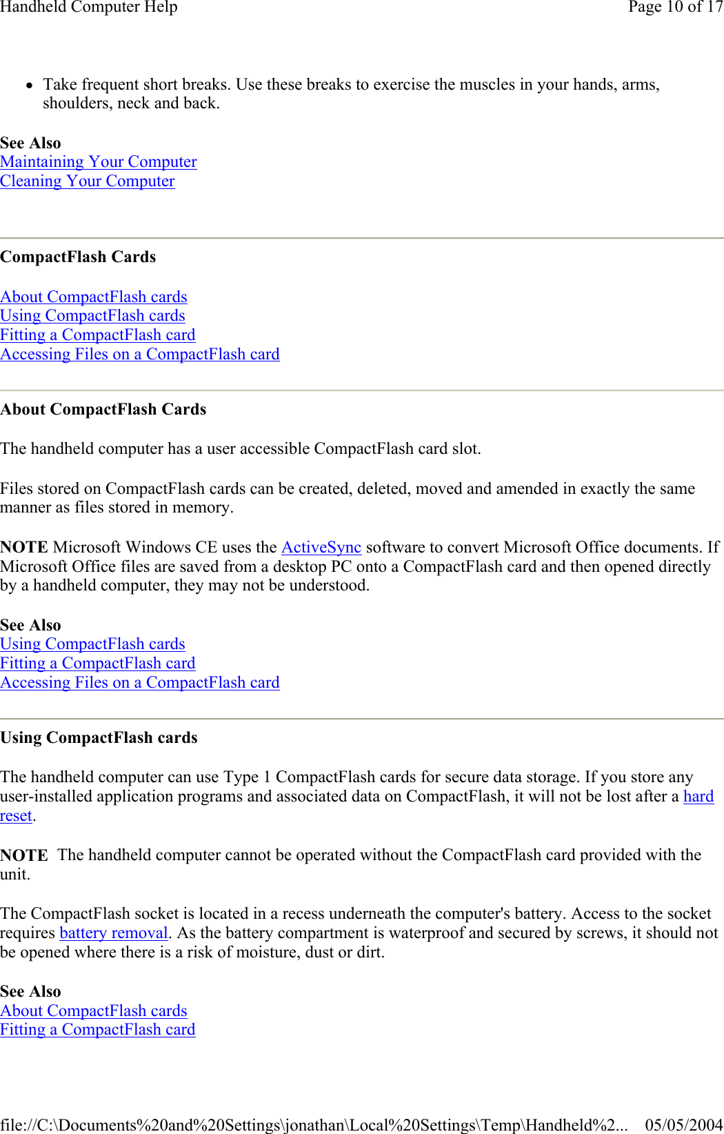 zTake frequent short breaks. Use these breaks to exercise the muscles in your hands, arms, shoulders, neck and back.  See Also  Maintaining Your Computer  Cleaning Your Computer  CompactFlash Cards About CompactFlash cards  Using CompactFlash cards  Fitting a CompactFlash card  Accessing Files on a CompactFlash card  About CompactFlash Cards The handheld computer has a user accessible CompactFlash card slot. Files stored on CompactFlash cards can be created, deleted, moved and amended in exactly the same manner as files stored in memory. NOTE Microsoft Windows CE uses the ActiveSync software to convert Microsoft Office documents. If Microsoft Office files are saved from a desktop PC onto a CompactFlash card and then opened directly by a handheld computer, they may not be understood. See Also Using CompactFlash cards Fitting a CompactFlash card Accessing Files on a CompactFlash card  Using CompactFlash cards The handheld computer can use Type 1 CompactFlash cards for secure data storage. If you store any user-installed application programs and associated data on CompactFlash, it will not be lost after a hard reset. NOTE  The handheld computer cannot be operated without the CompactFlash card provided with the unit. The CompactFlash socket is located in a recess underneath the computer&apos;s battery. Access to the socket requires battery removal. As the battery compartment is waterproof and secured by screws, it should not be opened where there is a risk of moisture, dust or dirt. See Also  About CompactFlash cards  Fitting a CompactFlash card  Page 10 of 17Handheld Computer Help05/05/2004file://C:\Documents%20and%20Settings\jonathan\Local%20Settings\Temp\Handheld%2...