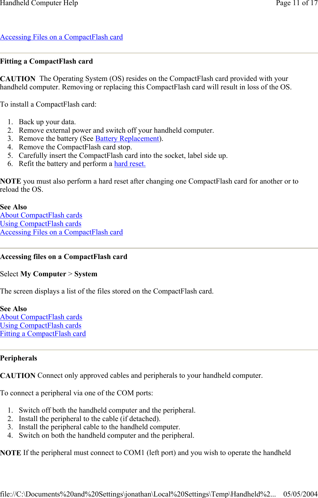 Accessing Files on a CompactFlash card  Fitting a CompactFlash card CAUTION  The Operating System (OS) resides on the CompactFlash card provided with your handheld computer. Removing or replacing this CompactFlash card will result in loss of the OS. To install a CompactFlash card: 1. Back up your data.  2. Remove external power and switch off your handheld computer.  3. Remove the battery (See Battery Replacement).  4. Remove the CompactFlash card stop.  5. Carefully insert the CompactFlash card into the socket, label side up.  6. Refit the battery and perform a hard reset. NOTE you must also perform a hard reset after changing one CompactFlash card for another or to reload the OS.  See Also  About CompactFlash cards  Using CompactFlash cards  Accessing Files on a CompactFlash card  Accessing files on a CompactFlash card Select My Computer &gt; System The screen displays a list of the files stored on the CompactFlash card. See Also  About CompactFlash cards  Using CompactFlash cards  Fitting a CompactFlash card  Peripherals CAUTION Connect only approved cables and peripherals to your handheld computer. To connect a peripheral via one of the COM ports:  1. Switch off both the handheld computer and the peripheral.  2. Install the peripheral to the cable (if detached).  3. Install the peripheral cable to the handheld computer.  4. Switch on both the handheld computer and the peripheral.  NOTE If the peripheral must connect to COM1 (left port) and you wish to operate the handheld Page 11 of 17Handheld Computer Help05/05/2004file://C:\Documents%20and%20Settings\jonathan\Local%20Settings\Temp\Handheld%2...