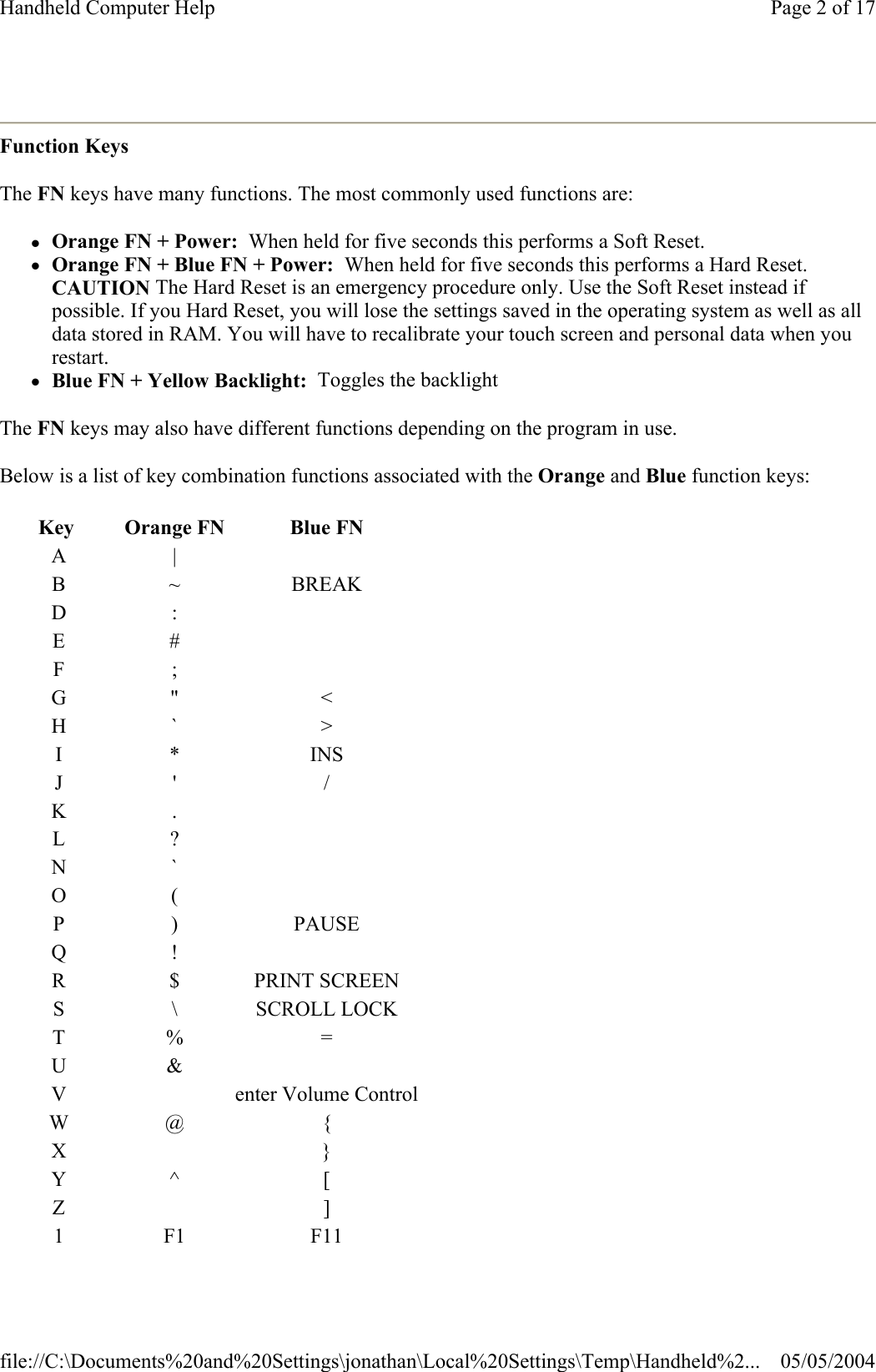  Function Keys The FN keys have many functions. The most commonly used functions are: zOrange FN + Power:  When held for five seconds this performs a Soft Reset.  zOrange FN + Blue FN + Power:  When held for five seconds this performs a Hard Reset.  CAUTION The Hard Reset is an emergency procedure only. Use the Soft Reset instead if possible. If you Hard Reset, you will lose the settings saved in the operating system as well as all data stored in RAM. You will have to recalibrate your touch screen and personal data when you restart.  zBlue FN + Yellow Backlight:  Toggles the backlight The FN keys may also have different functions depending on the program in use. Below is a list of key combination functions associated with the Orange and Blue function keys: Key   Orange FN  Blue FNA|B ~ BREAKD:E#F;G&quot; &lt;H` &gt;I* INSJ&apos; /K.L?N`O(P) PAUSEQ!R $ PRINT SCREENS \ SCROLL LOCKT% =U&amp;V enter Volume ControlW@ {X}Y^ [Z]1F1 F11Page 2 of 17Handheld Computer Help05/05/2004file://C:\Documents%20and%20Settings\jonathan\Local%20Settings\Temp\Handheld%2...