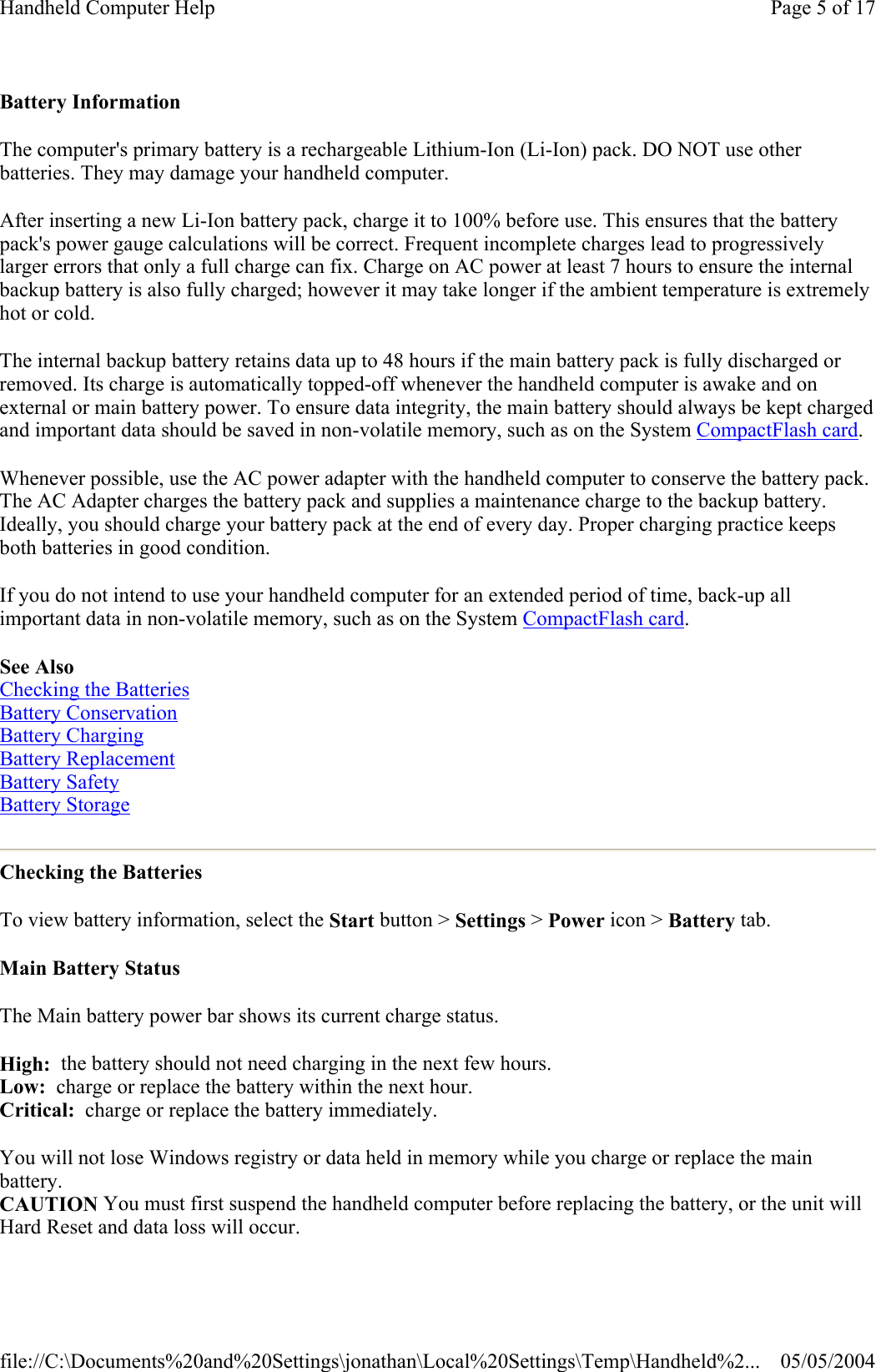 Battery Information The computer&apos;s primary battery is a rechargeable Lithium-Ion (Li-Ion) pack. DO NOT use other batteries. They may damage your handheld computer. After inserting a new Li-Ion battery pack, charge it to 100% before use. This ensures that the battery pack&apos;s power gauge calculations will be correct. Frequent incomplete charges lead to progressively larger errors that only a full charge can fix. Charge on AC power at least 7 hours to ensure the internal backup battery is also fully charged; however it may take longer if the ambient temperature is extremely hot or cold. The internal backup battery retains data up to 48 hours if the main battery pack is fully discharged or removed. Its charge is automatically topped-off whenever the handheld computer is awake and on external or main battery power. To ensure data integrity, the main battery should always be kept charged and important data should be saved in non-volatile memory, such as on the System CompactFlash card. Whenever possible, use the AC power adapter with the handheld computer to conserve the battery pack. The AC Adapter charges the battery pack and supplies a maintenance charge to the backup battery. Ideally, you should charge your battery pack at the end of every day. Proper charging practice keeps both batteries in good condition. If you do not intend to use your handheld computer for an extended period of time, back-up all important data in non-volatile memory, such as on the System CompactFlash card. See Also Checking the Batteries Battery Conservation Battery Charging Battery Replacement Battery Safety Battery Storage  Checking the Batteries To view battery information, select the Start button &gt; Settings &gt; Power icon &gt; Battery tab. Main Battery Status The Main battery power bar shows its current charge status. High:  the battery should not need charging in the next few hours. Low:  charge or replace the battery within the next hour. Critical:  charge or replace the battery immediately. You will not lose Windows registry or data held in memory while you charge or replace the main battery. CAUTION You must first suspend the handheld computer before replacing the battery, or the unit will Hard Reset and data loss will occur. Page 5 of 17Handheld Computer Help05/05/2004file://C:\Documents%20and%20Settings\jonathan\Local%20Settings\Temp\Handheld%2...