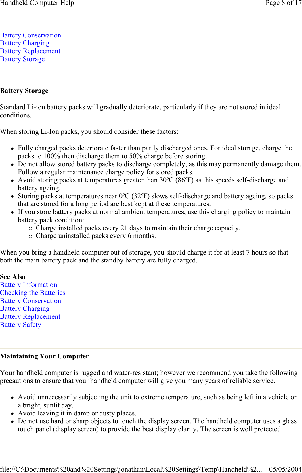 Battery Conservation  Battery Charging Battery Replacement Battery Storage  Battery Storage Standard Li-ion battery packs will gradually deteriorate, particularly if they are not stored in ideal conditions. When storing Li-Ion packs, you should consider these factors:  zFully charged packs deteriorate faster than partly discharged ones. For ideal storage, charge the packs to 100% then discharge them to 50% charge before storing.  zDo not allow stored battery packs to discharge completely, as this may permanently damage them. Follow a regular maintenance charge policy for stored packs.  zAvoid storing packs at temperatures greater than 30ºC (86ºF) as this speeds self-discharge and battery ageing.  zStoring packs at temperatures near 0ºC (32ºF) slows self-discharge and battery ageing, so packs that are stored for a long period are best kept at these temperatures.  zIf you store battery packs at normal ambient temperatures, use this charging policy to maintain battery pack condition: {Charge installed packs every 21 days to maintain their charge capacity.  {Charge uninstalled packs every 6 months.  When you bring a handheld computer out of storage, you should charge it for at least 7 hours so that both the main battery pack and the standby battery are fully charged.  See Also  Battery Information  Checking the Batteries  Battery Conservation  Battery Charging  Battery Replacement Battery Safety  Maintaining Your Computer Your handheld computer is rugged and water-resistant; however we recommend you take the following precautions to ensure that your handheld computer will give you many years of reliable service.  zAvoid unnecessarily subjecting the unit to extreme temperature, such as being left in a vehicle on a bright, sunlit day.  zAvoid leaving it in damp or dusty places.  zDo not use hard or sharp objects to touch the display screen. The handheld computer uses a glass touch panel (display screen) to provide the best display clarity. The screen is well protected Page 8 of 17Handheld Computer Help05/05/2004file://C:\Documents%20and%20Settings\jonathan\Local%20Settings\Temp\Handheld%2...