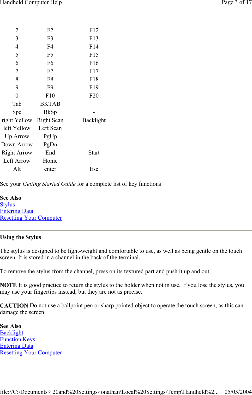 See your Getting Started Guide for a complete list of key functions See Also Stylus Entering Data Resetting Your Computer  Using the Stylus The stylus is designed to be light-weight and comfortable to use, as well as being gentle on the touch screen. It is stored in a channel in the back of the terminal.  To remove the stylus from the channel, press on its textured part and push it up and out.  NOTE It is good practice to return the stylus to the holder when not in use. If you lose the stylus, you may use your fingertips instead, but they are not as precise. CAUTION Do not use a ballpoint pen or sharp pointed object to operate the touch screen, as this can damage the screen. See Also Backlight Function Keys Entering Data Resetting Your Computer  2F2 F123F3 F134F4 F145F5 F156F6 F167F7 F178F8 F189F9 F190 F10 F20Tab BKTABSpc BkSp -right Yellow Right Scan Backlightleft Yellow Left ScanUp Arrow PgUpDown Arrow PgDnRight Arrow End StartLeft Arrow HomeAlt enter EscPage 3 of 17Handheld Computer Help05/05/2004file://C:\Documents%20and%20Settings\jonathan\Local%20Settings\Temp\Handheld%2...