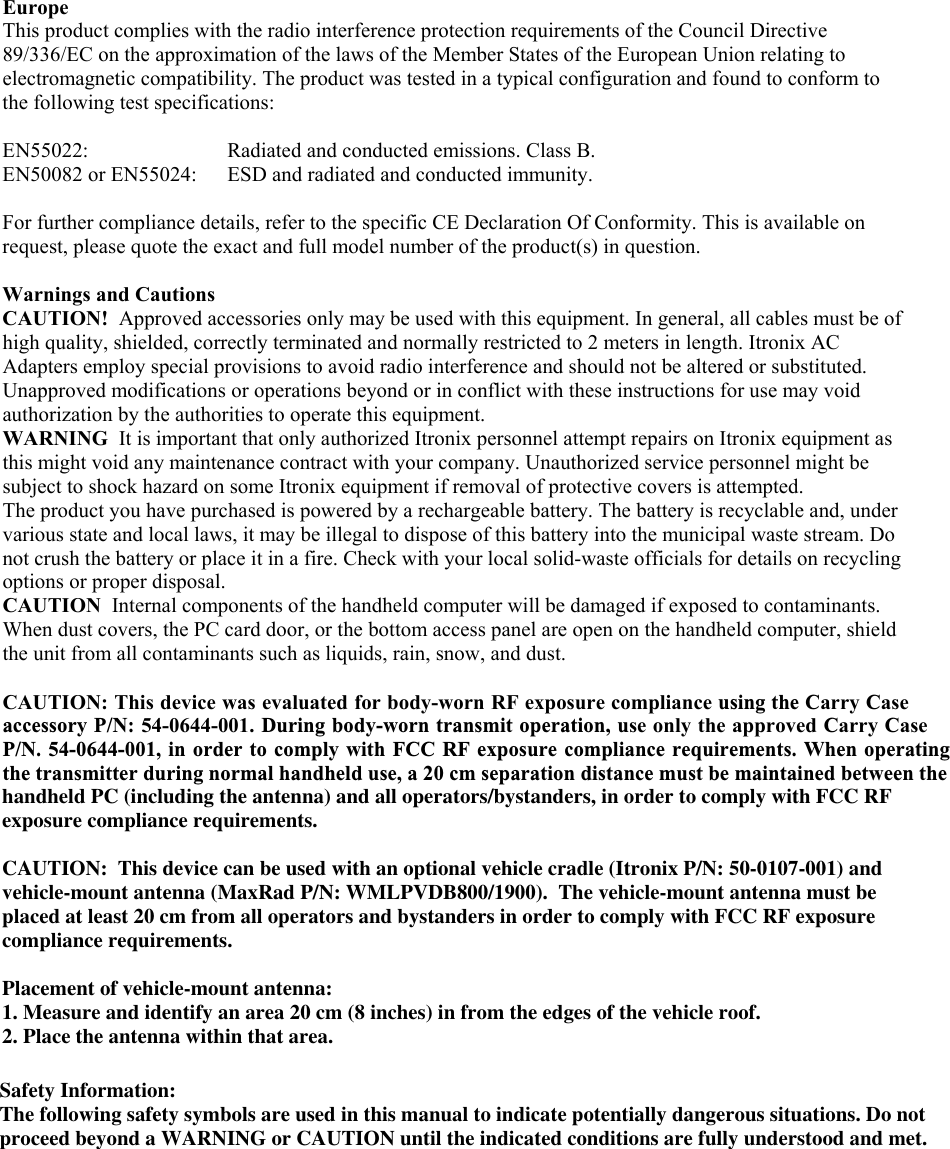  Europe  This product complies with the radio interference protection requirements of the Council Directive 89/336/EC on the approximation of the laws of the Member States of the European Union relating to electromagnetic compatibility. The product was tested in a typical configuration and found to conform to the following test specifications:  EN55022:    Radiated and conducted emissions. Class B.  EN50082 or EN55024:  ESD and radiated and conducted immunity.  For further compliance details, refer to the specific CE Declaration Of Conformity. This is available on request, please quote the exact and full model number of the product(s) in question.   Warnings and Cautions CAUTION!  Approved accessories only may be used with this equipment. In general, all cables must be of high quality, shielded, correctly terminated and normally restricted to 2 meters in length. Itronix AC Adapters employ special provisions to avoid radio interference and should not be altered or substituted. Unapproved modifications or operations beyond or in conflict with these instructions for use may void authorization by the authorities to operate this equipment. WARNING  It is important that only authorized Itronix personnel attempt repairs on Itronix equipment as this might void any maintenance contract with your company. Unauthorized service personnel might be subject to shock hazard on some Itronix equipment if removal of protective covers is attempted.  The product you have purchased is powered by a rechargeable battery. The battery is recyclable and, under various state and local laws, it may be illegal to dispose of this battery into the municipal waste stream. Do not crush the battery or place it in a fire. Check with your local solid-waste officials for details on recycling options or proper disposal.  CAUTION  Internal components of the handheld computer will be damaged if exposed to contaminants. When dust covers, the PC card door, or the bottom access panel are open on the handheld computer, shield the unit from all contaminants such as liquids, rain, snow, and dust.   CAUTION: This device was evaluated for body-worn RF exposure compliance using the Carry Caseaccessory P/N: 54-0644-001. During body-worn transmit operation, use only the approved Carry CaseP/N. 54-0644-001, in order to comply with FCC RF exposure compliance requirements. When operatingthe transmitter during normal handheld use, a 20 cm separation distance must be maintained between the  handheld PC (including the antenna) and all operators/bystanders, in order to comply with FCC RF exposure compliance requirements. CAUTION:  This device can be used with an optional vehicle cradle (Itronix P/N: 50-0107-001) and vehicle-mount antenna (MaxRad P/N: WMLPVDB800/1900).  The vehicle-mount antenna must be placed at least 20 cm from all operators and bystanders in order to comply with FCC RF exposure compliance requirements. Placement of vehicle-mount antenna: 1. Measure and identify an area 20 cm (8 inches) in from the edges of the vehicle roof.  2. Place the antenna within that area. Safety Information:The following safety symbols are used in this manual to indicate potentially dangerous situations. Do not proceed beyond a WARNING or CAUTION until the indicated conditions are fully understood and met.   