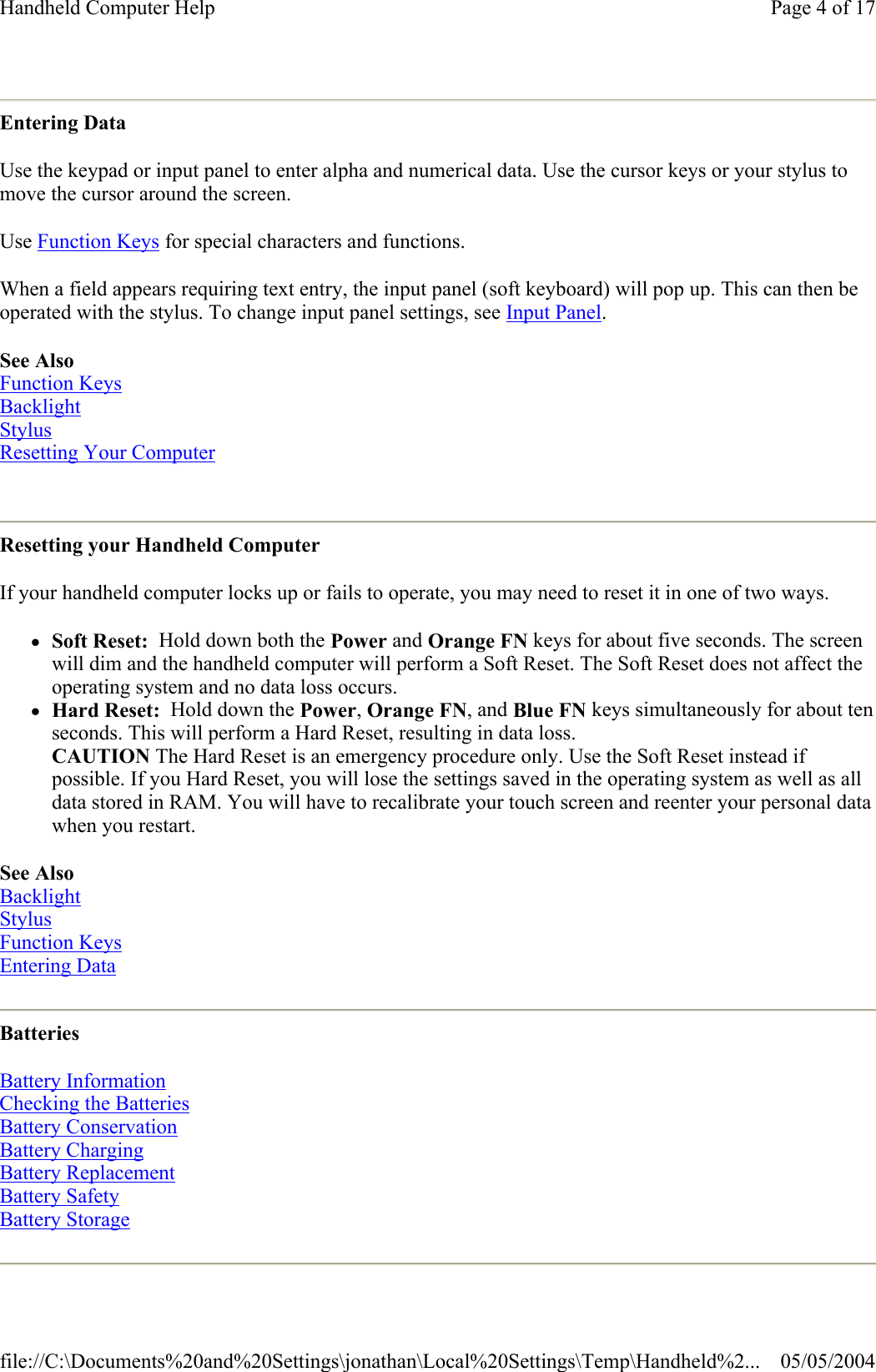 Entering Data Use the keypad or input panel to enter alpha and numerical data. Use the cursor keys or your stylus to move the cursor around the screen.  Use Function Keys for special characters and functions. When a field appears requiring text entry, the input panel (soft keyboard) will pop up. This can then be operated with the stylus. To change input panel settings, see Input Panel. See Also Function Keys Backlight Stylus Resetting Your Computer  Resetting your Handheld Computer If your handheld computer locks up or fails to operate, you may need to reset it in one of two ways. zSoft Reset:  Hold down both the Power and Orange FN keys for about five seconds. The screen will dim and the handheld computer will perform a Soft Reset. The Soft Reset does not affect the operating system and no data loss occurs.  zHard Reset:  Hold down the Power, Orange FN, and Blue FN keys simultaneously for about ten seconds. This will perform a Hard Reset, resulting in data loss.  CAUTION The Hard Reset is an emergency procedure only. Use the Soft Reset instead if possible. If you Hard Reset, you will lose the settings saved in the operating system as well as all data stored in RAM. You will have to recalibrate your touch screen and reenter your personal data when you restart.  See Also Backlight Stylus Function Keys Entering Data  Batteries Battery Information Checking the Batteries Battery Conservation Battery Charging Battery Replacement Battery Safety Battery Storage  Page 4 of 17Handheld Computer Help05/05/2004file://C:\Documents%20and%20Settings\jonathan\Local%20Settings\Temp\Handheld%2...
