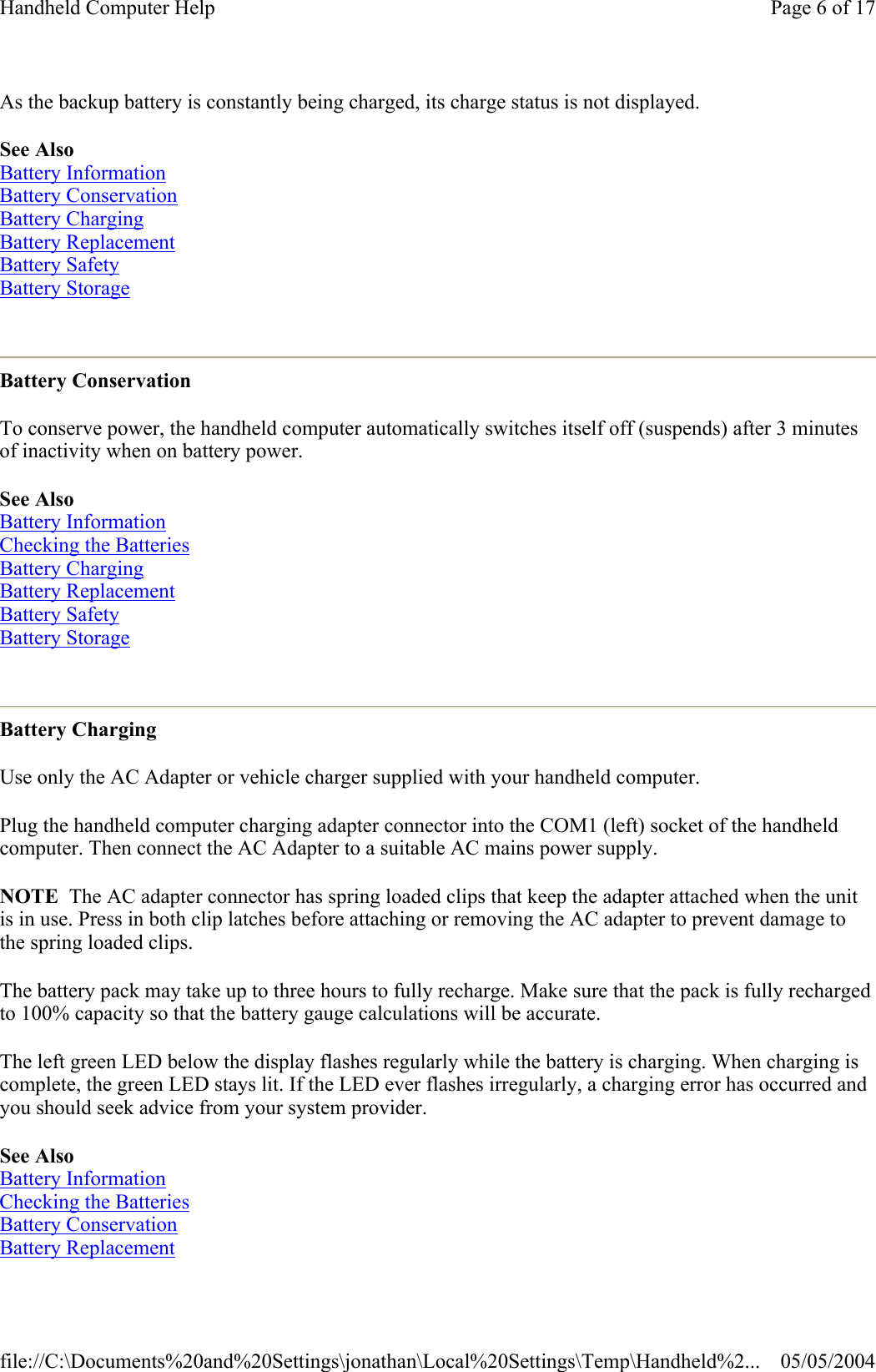 As the backup battery is constantly being charged, its charge status is not displayed. See Also Battery Information Battery Conservation Battery Charging Battery Replacement Battery Safety Battery Storage  Battery Conservation To conserve power, the handheld computer automatically switches itself off (suspends) after 3 minutes of inactivity when on battery power. See Also  Battery Information Checking the Batteries Battery Charging Battery Replacement Battery Safety Battery Storage  Battery Charging Use only the AC Adapter or vehicle charger supplied with your handheld computer. Plug the handheld computer charging adapter connector into the COM1 (left) socket of the handheld computer. Then connect the AC Adapter to a suitable AC mains power supply. NOTE  The AC adapter connector has spring loaded clips that keep the adapter attached when the unit is in use. Press in both clip latches before attaching or removing the AC adapter to prevent damage to the spring loaded clips. The battery pack may take up to three hours to fully recharge. Make sure that the pack is fully recharged to 100% capacity so that the battery gauge calculations will be accurate. The left green LED below the display flashes regularly while the battery is charging. When charging is complete, the green LED stays lit. If the LED ever flashes irregularly, a charging error has occurred and you should seek advice from your system provider. See Also Battery Information Checking the Batteries Battery Conservation Battery Replacement Page 6 of 17Handheld Computer Help05/05/2004file://C:\Documents%20and%20Settings\jonathan\Local%20Settings\Temp\Handheld%2...