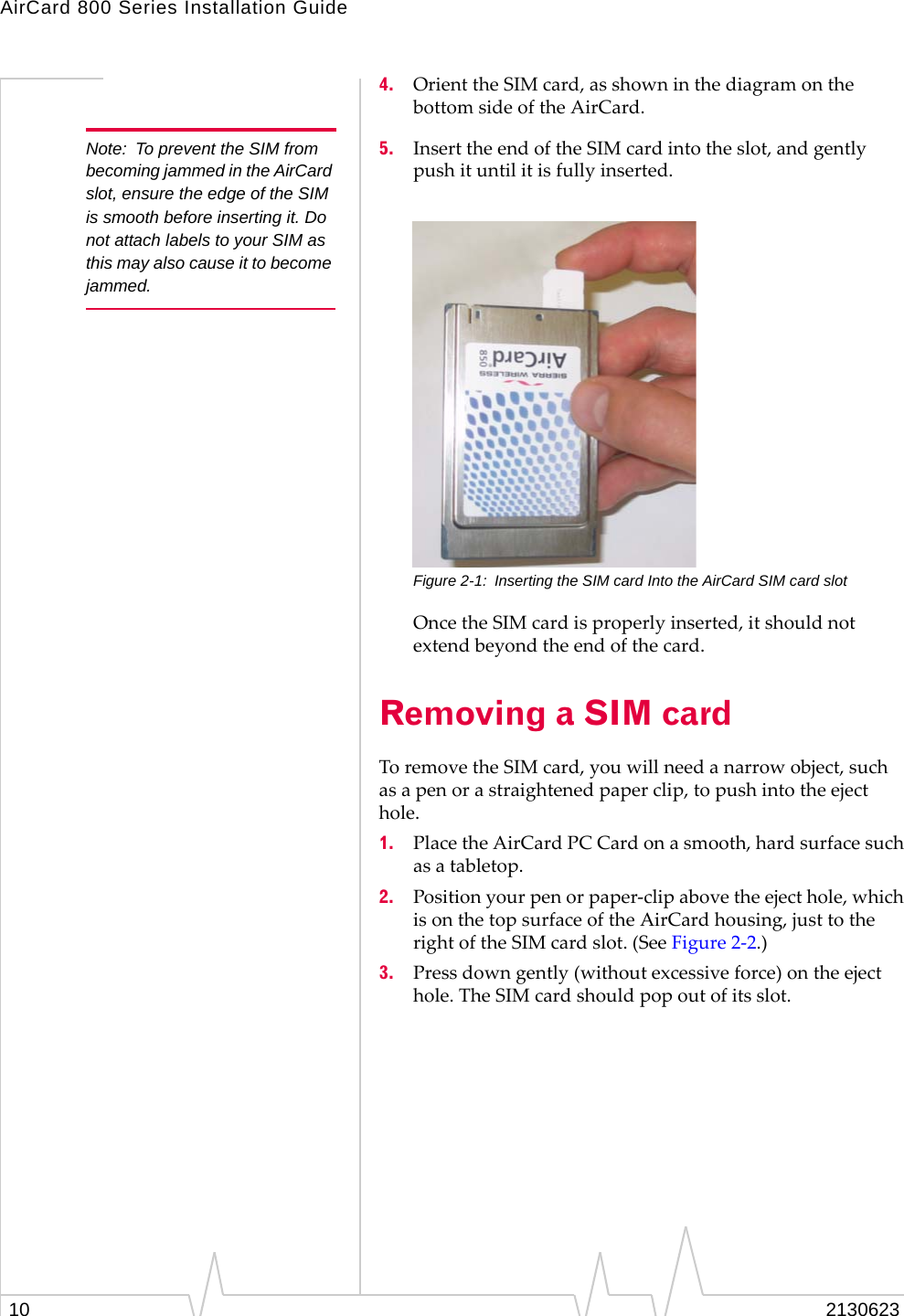 AirCard 800 Series Installation Guide10 21306234. Orient the SIM card, as shown in the diagram on the bottom side of the AirCard.Note: To prevent the SIM from becoming jammed in the AirCard slot, ensure the edge of the SIM is smooth before inserting it. Do not attach labels to your SIM as this may also cause it to become jammed.5. Insert the end of the SIM card into the slot, and gently push it until it is fully inserted.Figure 2-1: Inserting the SIM card Into the AirCard SIM card slotOnce the SIM card is properly inserted, it should not extend beyond the end of the card.Removing a SIM cardTo remove the SIM card, you will need a narrow object, such as a pen or a straightened paper clip, to push into the eject hole.1. Place the AirCard PC Card on a smooth, hard surface such as a tabletop.2. Position your pen or paper-clip above the eject hole, which is on the top surface of the AirCard housing, just to the right of the SIM card slot. (See Figure 2-2.)3. Press down gently (without excessive force) on the eject hole. The SIM card should pop out of its slot.