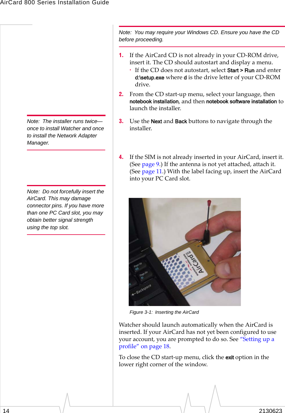 AirCard 800 Series Installation Guide14 2130623Note: You may require your Windows CD. Ensure you have the CD before proceeding.1. If the AirCard CD is not already in your CD-ROM drive, insert it. The CD should autostart and display a menu.·If the CD does not autostart, select Start &gt; Run and enter d:\setup.exe where d is the drive letter of your CD-ROM drive.2. From the CD start-up menu, select your language, then notebook installation, and then notebook software installation to launch the installer.Note: The installer runs twice—once to install Watcher and once to install the Network Adapter Manager.3. Use the Next and Back buttons to navigate through the installer.4. If the SIM is not already inserted in your AirCard, insert it. (See page 9.) If the antenna is not yet attached, attach it. (See page 11.) With the label facing up, insert the AirCard into your PC Card slot.Note: Do not forcefully insert the AirCard. This may damage connector pins. If you have more than one PC Card slot, you may obtain better signal strength using the top slot.Figure 3-1: Inserting the AirCardWatcher should launch automatically when the AirCard is inserted. If your AirCard has not yet been configured to use your account, you are prompted to do so. See “Setting up a profile” on page 18.To close the CD start-up menu, click the exit option in the lower right corner of the window.