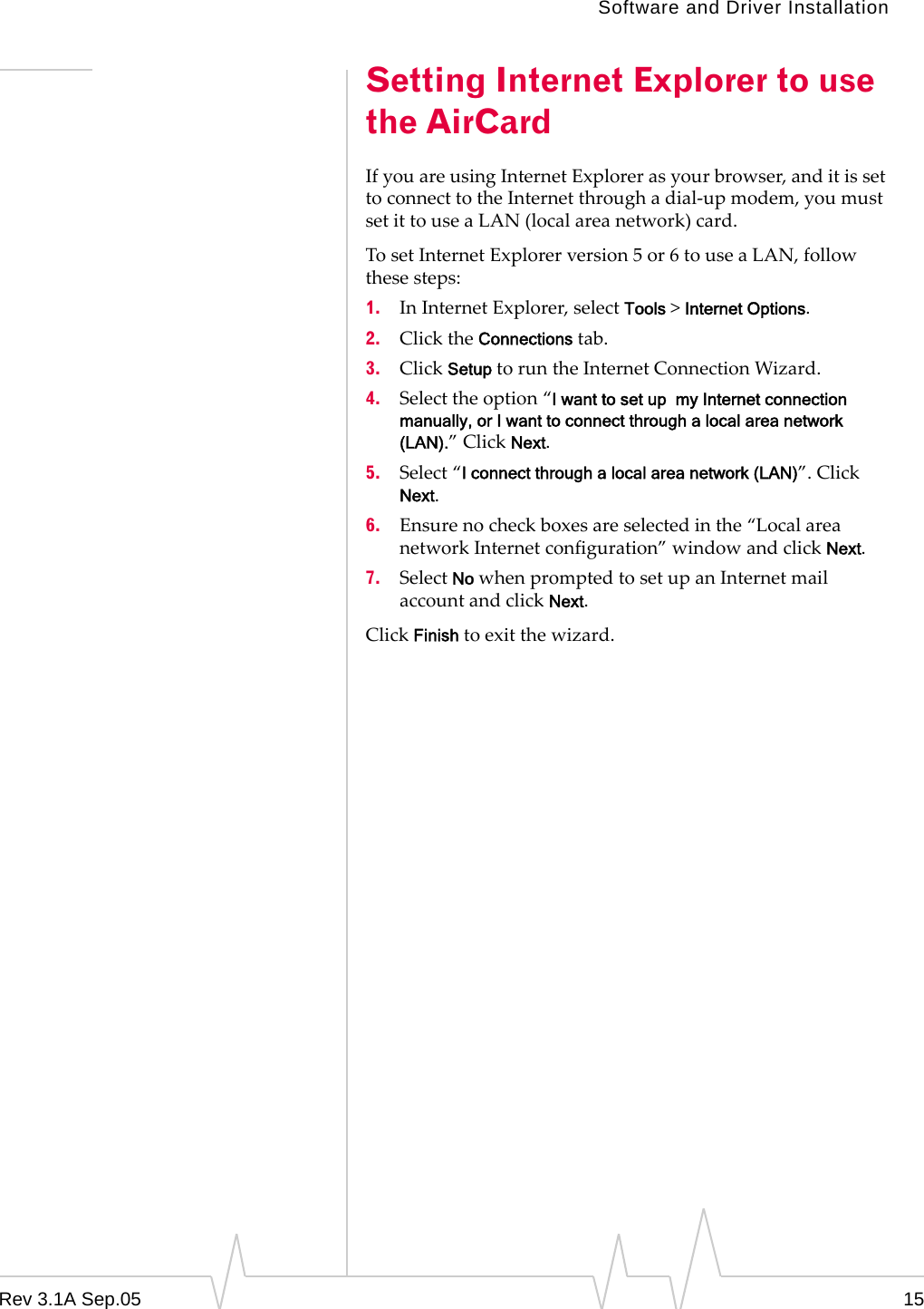 Software and Driver InstallationRev 3.1A Sep.05 15Setting Internet Explorer to use the AirCardIf you are using Internet Explorer as your browser, and it is set to connect to the Internet through a dial-up modem, you must set it to use a LAN (local area network) card.To set Internet Explorer version 5 or 6 to use a LAN, follow these steps:1. In Internet Explorer, select Tools &gt; Internet Options.2. Click the Connections tab.3. Click Setup to run the Internet Connection Wizard.4. Select the option “I want to set up  my Internet connection manually, or I want to connect through a local area network (LAN).” Click Next.5. Select “I connect through a local area network (LAN)”. Click Next.6. Ensure no check boxes are selected in the “Local area network Internet configuration” window and click Next.7. Select No when prompted to set up an Internet mail account and click Next.Click Finish to exit the wizard.
