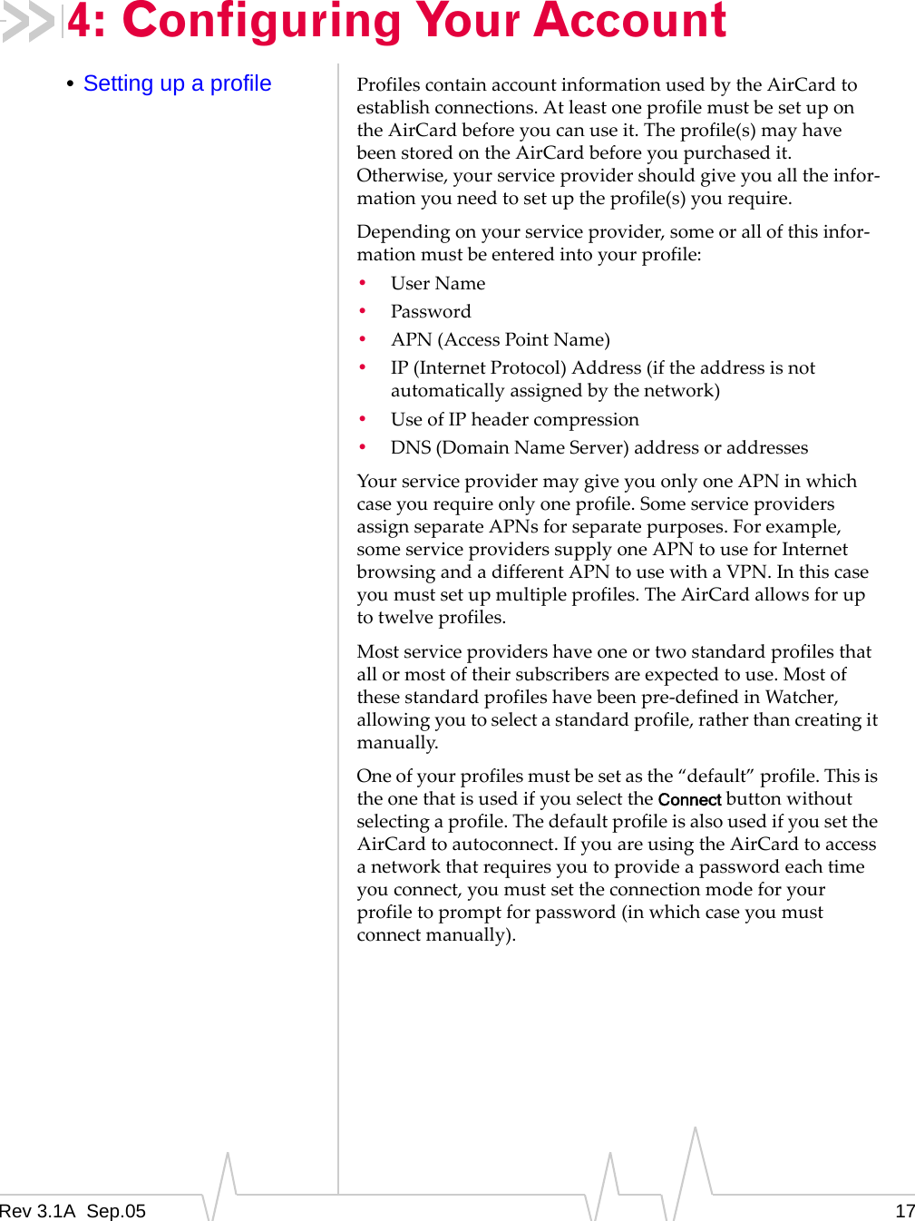 Rev 3.1A  Sep.05 174: Configuring Your Account•Setting up a profile Profiles contain account information used by the AirCard to establish connections. At least one profile must be set up on the AirCard before you can use it. The profile(s) may have been stored on the AirCard before you purchased it. Otherwise, your service provider should give you all the infor-mation you need to set up the profile(s) you require.Depending on your service provider, some or all of this infor-mation must be entered into your profile:•User Name •Password•APN (Access Point Name)•IP (Internet Protocol) Address (if the address is not automatically assigned by the network) •Use of IP header compression •DNS (Domain Name Server) address or addressesYour service provider may give you only one APN in which case you require only one profile. Some service providers assign separate APNs for separate purposes. For example, some service providers supply one APN to use for Internet browsing and a different APN to use with a VPN. In this case you must set up multiple profiles. The AirCard allows for up to twelve profiles.Most service providers have one or two standard profiles that all or most of their subscribers are expected to use. Most of these standard profiles have been pre-defined in Watcher, allowing you to select a standard profile, rather than creating it manually.One of your profiles must be set as the “default” profile. This is the one that is used if you select the Connect button without selecting a profile. The default profile is also used if you set the AirCard to autoconnect. If you are using the AirCard to access a network that requires you to provide a password each time you connect, you must set the connection mode for your profile to prompt for password (in which case you must connect manually).